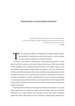 Favorecendo a comunicação emocional
Aqueles que encontram as palavras certas nunca ofendem ninguém.
E, no entanto, eles falam a verdade. Suas palavras são claras, mas jamais ásperas.
Eles não recebem ofensas e não as dão.
O BUDA
ive um amigo maravilhoso em Pittsburgh cuja situação familiar eraquase
uma parábola. Na família havia cerca de trinta primos e um dos assuntos
favoritos durante as reuniões era a “terrível” tia Esther.
Aos 85 anos, ela continuava a inspirar terror - agora misturado com pena - em suas
irmãs, seus filhos e mesmo em seus netos. Sempre fora perversa e difícil, mas era dona
de uma inteligência vivaz e herdeira da imensa fortuna de seu marido e, graças a esses
dois atributos, quase sempre conseguia impor seus pontos de vista. Ela continuamente
telefonava para todo mundo para saber notícias da família ou para pedir ajuda; insistindo
que alguém deveria levá-la de carro para cima e para baixo; queixando-se de que não a
visitavam com freqüência. Ademais, quando lhe dava na veneta, convidava-se para jantar
ou mesmo para passar um fim de semana na casa de algum deles. Era óbvio que tia Esther
buscava afeição e gratidão, mas seu jeito agressivo afastava todas as pessoas de quem ela
tentava se aproximar.
Os trinta primos se dividiam em três categorias distintas em sua relação com a tia. De
longe, o grupo maior era composto por aqueles que nunca diziam “não” para a tia Esther
diretamente; eles sempre achavam uma desculpa ou outra para evitá-la. Entretanto,
quando não tinham saída, depois de toda a insistência e argumentação, acabavam por
T
 