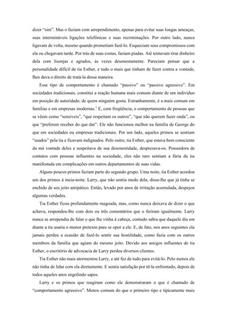 dizer “sim”. Mas o faziam com arrependimento, apenas para evitar suas longas ameaças,
suas intermináveis ligações telefônicas e suas recriminações. Por outro lado, nunca
ligavam de volta, mesmo quando prometiam fazê-lo. Esqueciam seus compromissos com
ela ou chegavam tarde. Por trás de suas costas, faziam piadas. Até tentavam tirar dinheiro
dela com lisonjas e agrados, às vezes desonestamente. Pareciam pensar que a
personalidade difícil de tia Esther, e tudo o mais que tinham de fazer contra a vontade,
lhes dava o direito de tratá-la dessa maneira.
Esse tipo de comportamento é chamado “passivo” ou “passivo agressivo”. Em
sociedades tradicionais, constitui a reação humana mais comum diante de um indivíduo
em posição de autoridade, de quem ninguém gosta. Estranhamente, é a mais comum em
famílias e em empresas modernas.1
E, com freqüência, o comportamento de pessoas que
se vêem como “sensíveis”, “que respeitam os outros”, “que não querem fazer onda”, ou
que “preferem receber do que dar”. Ele não funcionou melhor na família de George do
que em sociedades ou empresas tradicionais. Por um lado, aqueles primos se sentiam
“usados” pela tia e ficavam indignados. Pelo outro, tia Esther, que estava bem consciente
da má vontade deles e suspeitava de sua desonestidade, desprezava-os. Possuidora de
contatos com pessoas influentes na sociedade, eles não raro sentiam a fúria da tia
manifestada em complicações em outros departamentos de suas vidas.
Alguns poucos primos faziam parte do segundo grupo. Uma noite, tia Esther acordou
um dos primos à meia-noite. Larry, que não sentia medo dela, disse-lhe que já tinha se
enchido de seu jeito antipático. Então, levado por anos de irritação acumulada, despejou
algumas verdades.
Tia Esther ficou profundamente magoada, mas, como nunca deixava de dizer o que
achava, respondeu-lhe com dois ou três comentários que o feriram igualmente. Larry
nunca se arrependia de falar o que lhe vinha à cabeça, contudo sabia que daquele dia em
diante a tia usaria o menor pretexto para se opor a ele. E, de fato, nos anos seguintes ela
jamais perdeu a ocasião de fazê-lo sentir sua hostilidade, como fazia com os outros
membros da família que agiam do mesmo jeito. Devido aos amigos influentes de tia
Esther, o escritório de advocacia de Larry perdeu diversos clientes.
Tia Esther não mais atormentou Larry, e até fez de tudo para evitá-lo. Pelo menos ele
não tinha de lidar com ela diretamente. E sentia satisfação por tê-la enfrentado, depois de
todos aqueles anos engolindo sapos.
Larry e os primos que reagiram como ele demonstraram o que é chamado de
“comportamento agressivo”. Menos comum do que o primeiro tipo e tipicamente mais
 