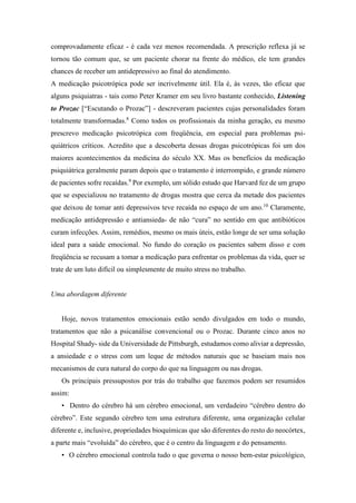 comprovadamente eficaz - é cada vez menos recomendada. A prescrição reflexa já se
tornou tão comum que, se um paciente chorar na frente do médico, ele tem grandes
chances de receber um antidepressivo ao final do atendimento.
A medicação psicotrópica pode ser incrivelmente útil. Ela é, às vezes, tão eficaz que
alguns psiquiatras - tais como Peter Kramer em seu livro bastante conhecido, Listening
to Prozac [“Escutando o Prozac”] - descreveram pacientes cujas personalidades foram
totalmente transformadas.8
Como todos os profissionais da minha geração, eu mesmo
prescrevo medicação psicotrópica com freqüência, em especial para problemas psi-
quiátricos críticos. Acredito que a descoberta dessas drogas psicotrópicas foi um dos
maiores acontecimentos da medicina do século XX. Mas os benefícios da medicação
psiquiátrica geralmente param depois que o tratamento é interrompido, e grande número
de pacientes sofre recaídas.9
Por exemplo, um sólido estudo que Harvard fez de um grupo
que se especializou no tratamento de drogas mostra que cerca da metade dos pacientes
que deixou de tomar anti depressivos teve recaída no espaço de um ano.10
Claramente,
medicação antidepressão e antiansieda- de não “cura” no sentido em que antibióticos
curam infecções. Assim, remédios, mesmo os mais úteis, estão longe de ser uma solução
ideal para a saúde emocional. No fundo do coração os pacientes sabem disso e com
freqüência se recusam a tomar a medicação para enfrentar os problemas da vida, quer se
trate de um luto difícil ou simplesmente de muito stress no trabalho.
Uma abordagem diferente
Hoje, novos tratamentos emocionais estão sendo divulgados em todo o mundo,
tratamentos que não a psicanálise convencional ou o Prozac. Durante cinco anos no
Hospital Shady- side da Universidade de Pittsburgh, estudamos como aliviar a depressão,
a ansiedade e o stress com um leque de métodos naturais que se baseiam mais nos
mecanismos de cura natural do corpo do que na linguagem ou nas drogas.
Os principais pressupostos por trás do trabalho que fazemos podem ser resumidos
assim:
• Dentro do cérebro há um cérebro emocional, um verdadeiro “cérebro dentro do
cérebro”. Este segundo cérebro tem uma estrutura diferente, uma organização celular
diferente e, inclusive, propriedades bioquímicas que são diferentes do resto do neocórtex,
a parte mais “evoluída” do cérebro, que é o centro da linguagem e do pensamento.
• O cérebro emocional controla tudo o que governa o nosso bem-estar psicológico,
 