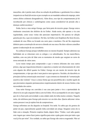 masculino, não é porém mais eficaz na solução de problemas e geralmente leva a danos
irreparáveis no final (divorciar-se por exemplo ou ser mandado embora do emprego, entre
outros efeitos colaterais desagradáveis). Além disso, esse tipo de comportamento já foi
reconhecido por clínicos e cardiologistas como causa considerável de pressão alta e
doenças cardiovasculares.2
Então, havia o meu amigo George, que fazia parte do terceiro grupo. George estava
totalmente consciente dos defeitos da tia Esther. Ainda assim, não apenas a via com
regularidade, como essas visitas não pareciam importuná-lo. Ele parecia ter afeição
genuína por ela, o que era recíproco. De fato, tia Esther com freqüência lhe fazia favores,
cuidando de seus filhos ou levando seu carro para o mecânico. Ela até lhe emprestara
dinheiro para a construção de um novo cômodo em sua casa e lhe dera valiosos conselhos
quanto à redecoração de seu consultório.
Eu conhecia George porque trabalhávamos no mesmo hospital. Sempre admirara sua
habilidade em se relacionar com os colegas e os subordinados. Eu me maravilhava,
também, com seu jeito de lidar com os momentos de tensão que surgiam no curso de
nossa amizade de vários anos.
Levei muito tempo para compreender o que o tornava diferente dos seus outros
primos, algo que inquestionavelmente o capacitava a manter um relacionamento de valor
com alguém tão difícil quanto tia Esther: George era um mestre do terceiro tipo de
comportamento, o tipo que não é nem passivo nem agressivo. Sozinho, ele descobriu os
princípios da boa comunicação emocional - o que costuma ser chamado de “comunicação
assertiva não violenta”. Essa é a única forma que nos possibilita dar e receber aquilo de
que precisamos enquanto permanecemos respeitosamente dentro de nossos limites e das
necessidades dos outros.
Uma noite George me convidou à sua casa para jantar e tive a oportunidade de
observá-lo em ação enquanto lidava com tia Esther. Ela ia acompanhá-lo em uma viagem
que ele ia fazer pela universidade a uma cidade onde ela tinha muitos contatos. Naquela
noite, ela telefonou para George pela terceira vez em dois dias. Queria adicionar várias
outras pessoas à sua já repleta lista de compromissos.
George enfrentara um dia daqueles no hospital. Era tarde. Eu sabia que ele gostava de
jantar em paz, especialmente quando tinha convidado um amigo. Imaginei como ele ia
lidar com a situação. Primeiro respirou fundo, depois falou: “Esther, você sabe quanto
esta viagem que vamos fazer juntos significa para mim e quão grato estou por tudo o que
você já fez por mim”. Era verdade; eu sabia que George não estava exagerando. Não sei
 
