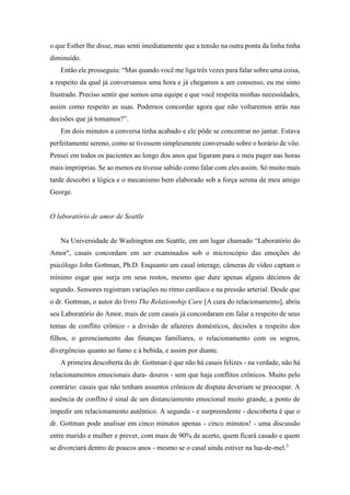 o que Esther lhe disse, mas senti imediatamente que a tensão na outra ponta da linha tinha
diminuído.
Então ele prosseguiu: “Mas quando você me liga três vezes para falar sobre uma coisa,
a respeito da qual já conversamos uma hora e já chegamos a um consenso, eu me sinto
frustrado. Preciso sentir que somos uma equipe e que você respeita minhas necessidades,
assim como respeito as suas. Podemos concordar agora que não voltaremos atrás nas
decisões que já tomamos?”.
Em dois minutos a conversa tinha acabado e ele pôde se concentrar no jantar. Estava
perfeitamente sereno, como se tivessem simplesmente conversado sobre o horário de vôo.
Pensei em todos os pacientes ao longo dos anos que ligaram para o meu pager nas horas
mais impróprias. Se ao menos eu tivesse sabido como falar com eles assim. Só muito mais
tarde descobri a lógica e o mecanismo bem elaborado sob a força serena de meu amigo
George.
O laboratório de amor de Seattle
Na Universidade de Washington em Seattle, em um lugar chamado “Laboratório do
Amor", casais concordam em ser examinados sob o microscópio das emoções do
psicólogo John Gottman, Ph.D. Enquanto um casal interage, câmeras de vídeo captam o
mínimo esgar que surja em seus rostos, mesmo que dure apenas alguns décimos de
segundo. Sensores registram variações no ritmo cardíaco e na pressão arterial. Desde que
o dr. Gottman, o autor do livro The Relationship Cure [A cura do relacionamento], abriu
seu Laboratório do Amor, mais de cem casais já concordaram em falar a respeito de seus
temas de conflito crônico - a divisão de afazeres domésticos, decisões a respeito dos
filhos, o gerenciamento das finanças familiares, o relacionamento com os sogros,
divergências quanto ao fumo e à bebida, e assim por diante.
A primeira descoberta do dr. Gottman é que não há casais felizes - na verdade, não há
relacionamentos emocionais dura- douros - sem que haja conflitos crônicos. Muito pelo
contrário: casais que não tenham assuntos crônicos de disputa deveriam se preocupar. A
ausência de conflito é sinal de um distanciamento emocional muito grande, a ponto de
impedir um relacionamento autêntico. A segunda - e surpreendente - descoberta é que o
dr. Gottman pode analisar em cinco minutos apenas - cinco minutos! - uma discussão
entre marido e mulher e prever, com mais de 90% de acerto, quem ficará casado e quem
se divorciará dentro de poucos anos - mesmo se o casal ainda estiver na lua-de-mel.3
 