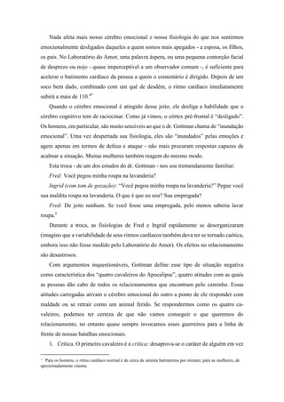 Nada afeta mais nosso cérebro emocional e nossa fisiologia do que nos sentirmos
emocionalmente desligados daqueles a quem somos mais apegados - a esposa, os filhos,
os pais. No Laboratório do Amor, uma palavra áspera, ou uma pequena contorção facial
de desprezo ou nojo - quase imperceptível a um observador comum -, é suficiente para
acelerar o batimento cardíaco da pessoa a quem o comentário é dirigido. Depois de um
soco bem dado, combinado com um quê de desdém, o ritmo cardíaco imediatamente
subirá a mais de 110.4*
Quando o cérebro emocional é atingido desse jeito, ele desliga a habilidade que o
cérebro cognitivo tem de raciocinar. Como já vimos, o córtex pré-frontal é “desligado”.
Os homens, em particular, são muito sensíveis ao que o dr. Gottman chama de “inundação
emocional”. Uma vez despertada sua fisiologia, eles são “inundados” pelas emoções e
agem apenas em termos de defesa e ataque - não mais procuram respostas capazes de
acalmar a situação. Muitas mulheres também reagem do mesmo modo.
Esta troca - de um dos estudos do dr. Gottman - nos soa tremendamente familiar:
Fred: Você pegou minha roupa na lavanderia?
Ingrid (com tom de gozação): “Você pegou minha roupa na lavanderia?” Pegue você
sua maldita roupa na lavanderia. O que é que eu sou? Sua empregada?
Fred: De jeito nenhum. Se você fosse uma empregada, pelo menos saberia lavar
roupa.5
Durante a troca, as fisiologias de Fred e Ingrid rapidamente se desorganizaram
(imagino que a variabilidade de seus ritmos cardíacos também deva ter se tornado caótica,
embora isso não fosse medido pelo Laboratório do Amor). Os efeitos no relacionamento
são desastrosos.
Com argumentos inquestionáveis, Gottman define esse tipo de situação negativa
como característica dos “quatro cavaleiros do Apocalipse”, quatro atitudes com as quais
as pessoas dão cabo de todos os relacionamentos que encontram pelo caminho. Essas
atitudes carregadas ativam o cérebro emocional do outro a ponto de ele responder com
maldade ou se retrair como um animal ferido. Se respondermos como os quatro ca-
valeiros, podemos ter certeza de que não vamos conseguir o que queremos do
relacionamento, no entanto quase sempre invocamos esses guerreiros para a linha de
frente de nossas batalhas emocionais.
1. Crítica. O primeiro cavaleiro é a crítica; desaprova-se o caráter de alguém em vez
* Para os homens, o ritmo cardíaco normal é de cerca de setenta batimentos por minuto; para as mulheres, de
aproximadamente oitenta.
 