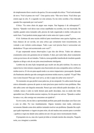 de simplesmente dizer o motivo da queixa. Eis um exemplo de crítica: “Você está atrasado
de novo. Você só pensa em você”. Uma queixa seria: “São nove horas. Você disse que
estaria aqui às oito. E a segunda vez esta semana. Eu me sinto sozinha e fico chateada
quando fico esperando por você assim”.
Crítica: “Eu estou cheia de pegar suas roupas. Sua bagunça é de enlouquecer!”.
Queixa: “Quando você deixa suas coisas espalhadas na cozinha, isso me incomoda. De
manhã, quando estou tomando café, preciso de tudo organizado à minha volta para me
sentir bem. Você poderia tentar pegar tudo à noite antes de ir para a cama?”.
O dr. Gottman dá uma receita infalível para transformar uma queixa legítima, com
boas chances de ser ouvida, em uma crítica que certamente trará ressentimento, má
vontade e um violento contra-ataque. Tudo o que você precisa fazer é acrescentar um
desdenhoso “O que está acontecendo com você?”.
O que surpreende nessas observações é que elas são óbvias. Todos nós sabemos
exatamente como não gostamos de ser tratados. E duro, por outro lado, dizer exatamente
como gostaríamos de ser tratados. Todavia, nossa gratidão transborda de imediato quando
alguém se dirige a nós de um jeito emocionalmente inteligente.
Lembro-me de uma lição inesperada que recebi um dia pelo telefone. Eu estava na
espera havia vinte minutos enquanto uma funcionária de uma companhia aérea verificava
minha reserva. O vôo era para aquela tarde e eu estava impaciente e preocupado. Quando
ela finalmente admitiu que não conseguiu encontrar minha reserva, explodi: “O quê? Mas
isso é uma loucura! Para que você serve, se não é capaz de achar uma reserva?”.
No momento em que proferi essas palavras, já me arrependi. Eu sabia muito bem que
estava alienando a pessoa de quem eu mais precisava para resolver meu problema. Mas
não sabia como sair daquela enrascada. Pensei que seria ridículo pedir desculpas. (E, na
verdade, nunca é cedo ou tarde demais para pedir desculpas, mas eu ainda não tinha
aprendido isso.) Para minha enorme surpresa, foi ela quem me salvou: “Quando o senhor
levanta a voz, não consigo me concentrar em ajudá-lo”.
Eu tive sorte; ela me dera a oportunidade perfeita para pedir desculpas sem ficar com
a cara no chão. Fiz isso imediatamente. Alguns instantes mais tarde, estávamos
novamente falando como dois adultos tentando resolver um problema. Quando lhe expli-
quei quão importante a viagem era para mim, ela até mudou meu assento para o corredor
- quebrou a regra me dando uma cadeira em um vôo que estava teoricamente lotado.
O psiquiatra era eu, mas ela é quem já tinha se tornado mestra das emoções. Naquela
noite, eu a imaginei a caminho
 