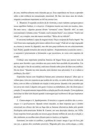 de casa, indubitavelmente mais relaxada que eu. Essa experiência me levou a aprender
sobre a não-violência na comunicação emocional. De fato, em meus anos de estudo,
ninguém considerara importante ou útil me ensinar isso.
2. Desprezo. O segundo cavaleiro do dr. Gottman, o mais violento e perigoso para o
nosso equilíbrio límbico, é o desprezo. O desprezo mostra seu rosto em insultos, claro.
Do mais suave - algumas pessoas diriam “sorrateiro” como “Queridi- nha", ao mais
convencional e violento, como “Coitado, você é mesmo burro”, ou o comum “Você é um
idiota”, ou o simples, mas não menos mortífero, “Deixe de ser ridículo”.
O sarcasmo também é capaz de magoar muito. Ouça a resposta de Fred a Ingrid: “Se
você fosse uma empregada, pelo menos saberia lavar roupa”. Pode até ser algo engraçado
no cinema (e mesmo lá, depende), mas não tem graça nenhuma em um relacionamento
real. Porém, quando tentamos dar uma de espertos - freqüentemente à custa dos outros -,
o sarcasmo é precisamente a ferramenta a que recorremos, às vezes com requintes de
prazer.
Conheço uma importante jornalista francesa de língua ferina que passou mais de
quinze anos fazendo o que considera um curso muito bem-sucedido de psicanálise. Um
dia, logo após o fim de sua análise, estávamos falando sobre jeitos de lidar com conflitos.
Ela me disse: “Quando me sinto atacada, tento destruir meu adversário. E se o reduzo a
estilhaços, fico feliz”.
Expressões faciais com freqüência bastam para comunicar desprezo: olhos que se
voltam para o teto em resposta ao que acabou de ser dito, os cantos da boca virados para
baixo, com os olhos se fechando em reação à outra pessoa. Quando o de- preciador que
nos envia tais sinais é alguém com quem vivemos ou trabalhamos, eles vão direto para o
coração. E isso praticamente impossibilita a solução pacífica da situação. Como podemos
raciocinar ou falar com doçura quando a mensagem que recebemos é de que inspiramos
desdém?
3. Contra-ataque e 4. Apedrejamento. O terceiro e o quarto cavaleiro são o contra-
ataque e o apedrejamento. Quando somos atacados, as duas respostas que o cérebro
emocional nos oferece são luta ou fuga (são as famosas alternativas dadas pelo grande
fisiologista norte-americano Walter B. Cannon, em uma descrição clássica, em 1929).
Essas respostas foram gravadas em nossos genes durante milhões de anos de evolução, e
são, realmente, as escolhas mais eficazes para os insetos e os lagartos.
Entretanto, em todos os conflitos, o problema do contra- ataque é que ele leva, por
sua vez, a apenas dois resultados possíveis. Magoada pelo meu contra-ataque, a outra
 