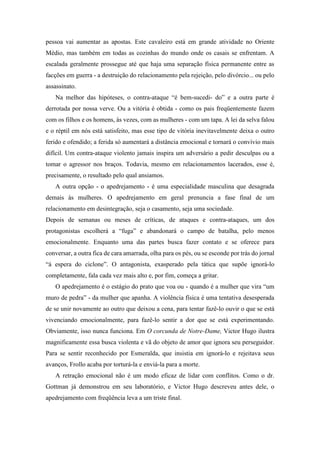 pessoa vai aumentar as apostas. Este cavaleiro está em grande atividade no Oriente
Médio, mas também em todas as cozinhas do mundo onde os casais se enfrentam. A
escalada geralmente prossegue até que haja uma separação física permanente entre as
facções em guerra - a destruição do relacionamento pela rejeição, pelo divórcio... ou pelo
assassinato.
Na melhor das hipóteses, o contra-ataque “é bem-sucedi- do” e a outra parte é
derrotada por nossa verve. Ou a vitória é obtida - como os pais freqüentemente fazem
com os filhos e os homens, às vezes, com as mulheres - com um tapa. A lei da selva falou
e o réptil em nós está satisfeito, mas esse tipo de vitória inevitavelmente deixa o outro
ferido e ofendido; a ferida só aumentará a distância emocional e tornará o convívio mais
difícil. Um contra-ataque violento jamais inspira um adversário a pedir desculpas ou a
tomar o agressor nos braços. Todavia, mesmo em relacionamentos lacerados, esse é,
precisamente, o resultado pelo qual ansiamos.
A outra opção - o apedrejamento - é uma especialidade masculina que desagrada
demais às mulheres. O apedrejamento em geral prenuncia a fase final de um
relacionamento em desintegração, seja o casamento, seja uma sociedade.
Depois de semanas ou meses de críticas, de ataques e contra-ataques, um dos
protagonistas escolherá a “fuga” e abandonará o campo de batalha, pelo menos
emocionalmente. Enquanto uma das partes busca fazer contato e se oferece para
conversar, a outra fica de cara amarrada, olha para os pés, ou se esconde por trás do jornal
“à espera do ciclone”. O antagonista, exasperado pela tática que supõe ignorá-lo
completamente, fala cada vez mais alto e, por fim, começa a gritar.
O apedrejamento é o estágio do prato que voa ou - quando é a mulher que vira “um
muro de pedra” - da mulher que apanha. A violência física é uma tentativa desesperada
de se unir novamente ao outro que deixou a cena, para tentar fazê-lo ouvir o que se está
vivenciando emocionalmente, para fazê-lo sentir a dor que se está experimentando.
Obviamente, isso nunca funciona. Em O corcunda de Notre-Dame, Victor Hugo ilustra
magnificamente essa busca violenta e vã do objeto de amor que ignora seu perseguidor.
Para se sentir reconhecido por Esmeralda, que insistia em ignorá-lo e rejeitava seus
avanços, Frollo acaba por torturá-la e enviá-la para a morte.
A retração emocional não é um modo eficaz de lidar com conflitos. Como o dr.
Gottman já demonstrou em seu laboratório, e Victor Hugo descreveu antes dele, o
apedrejamento com freqüência leva a um triste final.
 