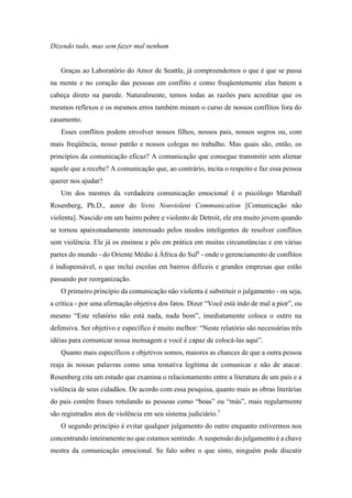 Dizendo tudo, mas sem fazer mal nenhum
Graças ao Laboratório do Amor de Seattle, já compreendemos o que é que se passa
na mente e no coração das pessoas em conflito e como freqüentemente elas batem a
cabeça direto na parede. Naturalmente, temos todas as razões para acreditar que os
mesmos reflexos e os mesmos erros também minam o curso de nossos conflitos fora do
casamento.
Esses conflitos podem envolver nossos filhos, nossos pais, nossos sogros ou, com
mais freqüência, nosso patrão e nossos colegas no trabalho. Mas quais são, então, os
princípios da comunicação eficaz? A comunicação que consegue transmitir sem alienar
aquele que a recebe? A comunicação que, ao contrário, incita o respeito e faz essa pessoa
querer nos ajudar?
Um dos mestres da verdadeira comunicação emocional é o psicólogo Marshall
Rosenberg, Ph.D., autor do livro Nonviolent Communication [Comunicação não
violenta]. Nascido em um bairro pobre e violento de Detroit, ele era muito jovem quando
se tornou apaixonadamente interessado pelos modos inteligentes de resolver conflitos
sem violência. Ele já os ensinou e pôs em prática em muitas circunstâncias e em várias
partes do mundo - do Oriente Médio à África do Sul6
- onde o gerenciamento de conflitos
é indispensável, o que inclui escolas em bairros difíceis e grandes empresas que estão
passando por reorganização.
O primeiro princípio da comunicação não violenta é substituir o julgamento - ou seja,
a crítica - por uma afirmação objetiva dos fatos. Dizer “Você está indo de mal a pior”, ou
mesmo “Este relatório não está nada, nada bom”, imediatamente coloca o outro na
defensiva. Ser objetivo e específico é muito melhor: “Neste relatório são necessárias três
idéias para comunicar nossa mensagem e você é capaz de colocá-las aqui”.
Quanto mais específicos e objetivos somos, maiores as chances de que a outra pessoa
reaja às nossas palavras como uma tentativa legítima de comunicar e não de atacar.
Rosenberg cita um estudo que examina o relacionamento entre a literatura de um país e a
violência de seus cidadãos. De acordo com essa pesquisa, quanto mais as obras literárias
do país contêm frases rotulando as pessoas como “boas” ou “más”, mais regularmente
são registrados atos de violência em seu sistema judiciário.7
O segundo princípio é evitar qualquer julgamento do outro enquanto estivermos nos
concentrando inteiramente no que estamos sentindo. A suspensão do julgamento é a chave
mestra da comunicação emocional. Se falo sobre o que sinto, ninguém pode discutir
 