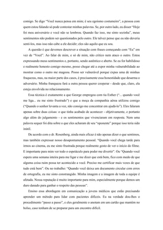 comigo. Se digo “Você nunca pensa em mim; é seu egoísmo costumeiro”, a pessoa com
quem estou falando só pode contestar minhas palavras. Se, por outro lado, eu disser “Hoje
foi meu aniversário e você não se lembrou. Quando faz isso, me sinto sozinha”, meus
sentimentos não podem ser questionados pelo outro. Ele talvez pense que eu não deveria
senti-los, mas isso não cabe a ele decidir; eles são aquilo que eu sou.
A questão é que devemos descrever a situação com frases começando com “Eu” em
vez de “Você”. Ao falar de mim, e só de mim, não critico nem ataco o outro. Estou
expressando meus sentimentos e, portanto, sendo autêntico e aberto. Se eu for habilidoso
e realmente honesto comigo mesmo, posso chegar até a expor minha vulnerabilidade ao
mostrar como o outro me magoou. Posso ser vulnerável porque expus uma de minhas
fraquezas, mas, na maior parte dos casos, é precisamente essa honestidade que desarma o
adversário. Minha franqueza fará a outra pessoa querer cooperar - desde que, claro, ela
esteja envolvida no relacionamento.
Essa técnica é exatamente a que George empregou com tia Esther (“... quando você
me liga... eu me sinto frustrado”) e que a moça da companhia aérea utilizou comigo
(“Quando o senhor levanta a voz, não consigo me concentrar em ajudá-lo”). Eles falaram
apenas sobre duas coisas: o que tinha acabado de acontecer - objetivamente, e portanto
algo além do julgamento - e os sentimentos que vivenciaram em resposta. Nem uma
palavra sequer foi dita sobre o que eles acharam de seu “oponente” porque isso teria sido
inútil.
De acordo com o dr. Rosenberg, ainda mais eficaz é não apenas dizer o que sentimos,
mas também expressar nosso desapontamento pessoal. “Quando você chega tarde para
irmos ao cinema, eu me sinto frustrada porque realmente gosto de ver o início do filme.
E importante para mim ver todo o espetáculo para poder me divertir”. Ou “Quando você
espera uma semana inteira para me ligar e me dizer que está bem, fico com medo de que
alguma coisa ruim possa ter acontecido a você. Preciso me certificar mais vezes de que
tudo está bem”. Ou no trabalho: “Quando você deixa um documento circular com erros
de ortografia, eu me sinto constrangido. Minha imagem e a imagem de toda a equipe é
afetada. Nossa reputação é muito importante para mim, especialmente porque demos um
duro danado para ganhar o respeito das pessoas”.
Ensino essa abordagem em comunicação a jovens médicos que estão precisando
aprender um método para lidar com pacientes difíceis. Eu na verdade dou-lhes o
procedimento “passo a passo”, e eles geralmente o anotam em um cartão que mantém no
bolso, caso tenham de se preparar para um encontro difícil.
 