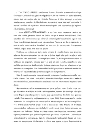 • T de TEMPO e LUGAR: certifique-se de que a discussão ocorra em hora e lugar
adequados. Confrontar seu agressor em público ou em um corredor não é uma boa idéia,
mesmo que sua queixa seja não violenta. Tampouco é sábio começar a conversa
imediatamente, quando a ferida ainda está aberta ou a outra parte está estressada. O
melhor é escolher um lugar onde possam falar em paz e com a certeza de que a pessoa
está totalmente disponível.
• A de ABORDAGEM AMIGÁVEL: se você quer que a outra parte escute o que
você tem a dizer, primeiro tem de ter certeza de que a pessoa está escutando. Nada
redundará mais em fracasso do que adotar um tom ameaçador ou autoritário logo de cara.
Como o dr. Gottman demonstrou no Laboratório do Amor, se um dos protagonistas se
sente atacado, tenderá a ficar “inundado” por suas emoções, mesmo antes de a conversa
começar. Depois disso, nada mais vai ajudar.
Certifique-se, portanto, de que o outro se sente à vontade durante suas primeiras
palavras. Faça seu antagonista ouvi-lo, não se fechar. Você sabe qual é a palavra mais
atraente que você pode ouvir? E o seu próprio nome. Os psicólogos chamam-no de “o
fenômeno do coquetel”. Imagine que você está em um coquetel, rodeado por uma
multidão que conversa. Você está, não obstante, totalmente absorvido pela conversa que
mantém com outra pessoa. Não escuta nada dos diálogos que estão ocorrendo à sua volta,
uma vez que eles são filtrados e eliminados pela sua atenção focada.
Mas, de repente, em outro grupo, alguém diz o seu nome. Imediatamente você o ouve
e vira a cabeça. Seu nome - esta palavra, mais do que qualquer outra - tem o poder de
atrair a sua atenção, exatamente como o seu nome salta aos olhos em uma página de texto
denso.
Somos mais receptivos ao nosso nome do que a qualquer outro. Assim, o que quer
que você tenha a intenção de dizer a seu depreciador, comece por se dirigir a ele pelo
nome. Depois diga algo positivo, mesmo que seja uma frase de efeito, mas que seja
verdade. Essa perspectiva positiva pode ser, às vezes, difícil de encontrar, porém é muito
importante. Por exemplo, se tenciona se queixar porque seu patrão o criticou em público,
você poderia dizer: “David, aprecio todas as chances que tenho de ouvir seu feedback.
Isso me ajuda a melhorar o meu trabalho”. Lembre-se de como George começou sua
conversa com tia Esther: “Esther, você sabe quanto esta viagem que vamos fazer juntos
significa para mim e quão grato estou por tudo o que você já fez por mim”. Começar com
uma nota positiva nem sempre é fácil. As primeiras palavras talvez até fiquem um pouco
presas em sua garganta. Ainda assim, o esforço vale a pena. A porta da comunicação
 