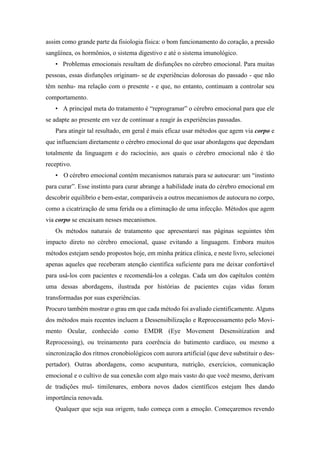 assim como grande parte da fisiologia física: o bom funcionamento do coração, a pressão
sangüínea, os hormônios, o sistema digestivo e até o sistema imunológico.
• Problemas emocionais resultam de disfunções no cérebro emocional. Para muitas
pessoas, essas disfunções originam- se de experiências dolorosas do passado - que não
têm nenhu- ma relação com o presente - e que, no entanto, continuam a controlar seu
comportamento.
• A principal meta do tratamento é “reprogramar” o cérebro emocional para que ele
se adapte ao presente em vez de continuar a reagir às experiências passadas.
Para atingir tal resultado, em geral é mais eficaz usar métodos que agem via corpo e
que influenciam diretamente o cérebro emocional do que usar abordagens que dependam
totalmente da linguagem e do raciocínio, aos quais o cérebro emocional não é tão
receptivo.
• O cérebro emocional contém mecanismos naturais para se autocurar: um “instinto
para curar”. Esse instinto para curar abrange a habilidade inata do cérebro emocional em
descobrir equilíbrio e bem-estar, comparáveis a outros mecanismos de autocura no corpo,
como a cicatrização de uma ferida ou a eliminação de uma infecção. Métodos que agem
via corpo se encaixam nesses mecanismos.
Os métodos naturais de tratamento que apresentarei nas páginas seguintes têm
impacto direto no cérebro emocional, quase evitando a linguagem. Embora muitos
métodos estejam sendo propostos hoje, em minha prática clínica, e neste livro, selecionei
apenas aqueles que receberam atenção científica suficiente para me deixar confortável
para usá-los com pacientes e recomendá-los a colegas. Cada um dos capítulos contém
uma dessas abordagens, ilustrada por histórias de pacientes cujas vidas foram
transformadas por suas experiências.
Procuro também mostrar o grau em que cada método foi avaliado cientificamente. Alguns
dos métodos mais recentes incluem a Dessensibilização e Reprocessamento pelo Movi-
mento Ocular, conhecido como EMDR (Eye Movement Desensitization and
Reprocessing), ou treinamento para coerência do batimento cardíaco, ou mesmo a
sincronização dos ritmos cronobiológicos com aurora artificial (que deve substituir o des-
pertador). Outras abordagens, como acupuntura, nutrição, exercícios, comunicação
emocional e o cultivo de sua conexão com algo mais vasto do que você mesmo, derivam
de tradições mul- timilenares, embora novos dados científicos estejam lhes dando
importância renovada.
Qualquer que seja sua origem, tudo começa com a emoção. Começaremos revendo
 