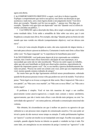 agora está aberta.
C de COMPORTAMENTO OBJETIVO: a seguir, você deve ir direto à questão.
Explique o comportamento que motiva sua queixa, mas limite sua descrição ao que
aconteceu e nada mais, sem a mais ligeira alusão a um julgamento moral. Você deve
dizer, por exemplo, “Quando você fez isso ou aquilo...”, apenas isso. Não diga, por
exemplo, “Quando você agiu feito um depravado” mas sim “Quando você se referiu às
minhas calcinhas em público...”.
• E de EMOÇÃO: após a descrição dos fatos, deve surgir a emoção que você sentiu
como resultado deles. Evite então a armadilha de falar sobre sua raiva, que é com
freqüência a emoção mais óbvia. Por exemplo, não diga “Quando gritou na frente de todo
mundo que meu vestido era ridículo (comportamento objetivo), você me deixou com
raiva”.
A raiva já é uma emoção dirigida ao outro, não uma expressão de mágoa interna, e
tem tudo para colocar a pessoa na defensiva. Certamente é muito mais forte e eficaz falar
sobre você: “Eu fiquei magoada" ou “A experiência foi humilhante para mim”.
N de NECESSIDADE: você pode parar depois de já ter expressado sua verdadeira
emoção, mas é muito mais eficaz mencionar a decepção de suas esperanças, ou a
necessidade que sente não ter sido reconhecida: “Preciso me sentir seguro no trabalho,
saber que não serei humilhado ou ferido por observações cáusticas, especialmente de
alguém tão importante quanto você”. Ou, se seu marido a ignorou desdenhosamente du-
rante um jantar, “Preciso me sentir em contato com você, sentir que sou importante para
você, mesmo quando estamos rodeados de amigos”.
Sei muito bem que há algo ligeiramente artificial nesses procedimentos, sobretudo
quando há tão poucas pessoas à nossa volta que podem nos servir de modelo. Você talvez
pense: “Seria legal se eu tivesse a coragem de falar assim. Mas é impossível. Não com o
meu patrão”, ou “Não com o meu marido”, ou “Não com os meus filhos”, ou “Não com a
minha sogra”.
O problema é simples. Você só tem três maneiras de reagir a um conflito:
passivamente (como passivo-agressivo), a reação mais comum e menos satisfatória;
agressivamente, que não é muito mais eficaz e sem dúvida mais perigosa; ou com “as-
sertividade não agressiva” - em outras palavras, utilizando a comunicação emocional não
violenta.
Não obstante, há circunstâncias em que é melhor ser passivo ou agressivo do que
submeter-se a um processo mais exigente de comunicação assertiva. Um caso pode ser
trivial a ponto de não merecer nosso tempo ou atenção. É então perfeitamente legítimo
ser “passivo” e aceitar um insulto ou ser manipulado sem reagir. Escolho essa opção, por
exemplo, quando alguém buzina no trânsito ou quando o vendedor na loja é rude. Por
outro lado, em emergências ou em momentos de perigo é normal ser “agressivo” e dar
 