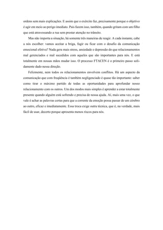 ordens sem mais explicações. E assim que o exército faz, precisamente porque o objetivo
é agir em meio ao perigo imediato. Pais fazem isso, também, quando gritam com um filho
que está atravessando a rua sem prestar atenção no trânsito.
Mas não importa a situação, há somente três maneiras de reagir. A cada instante, cabe
a nós escolher: vamos aceitar a briga, fugir ou ficar com o desafio da comunicação
emocional efetiva? Nada gera mais stress, ansiedade e depressão do que relacionamentos
mal gerenciados e mal sucedidos com aqueles que são importantes para nós. E está
totalmente em nossas mãos mudar isso. O processo FTACEN é o primeiro passo soli-
damente dado nessa direção.
Felizmente, nem todos os relacionamentos envolvem conflitos. Há um aspecto da
comunicação que com freqüência é também negligenciado é quase tão importante: saber
como tirar o máximo partido de todas as oportunidades para aprofundar nosso
relacionamento com os outros. Um dos modos mais simples é aprender a estar totalmente
presente quando alguém está sofrendo e precisa de nossa ajuda. Aí, mais uma vez, o que
vale é achar as palavras certas para que a corrente da emoção possa passar de um cérebro
ao outro, eficaz e imediatamente. Essa troca exige outra técnica, que é, na verdade, mais
fácil de usar, decerto porque apresenta menos riscos para nós.
 
