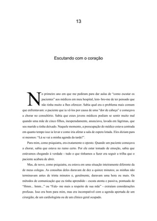13
Escutando com o coração
o primeiro ano em que me pediram para dar aulas de “como escutar os
pacientes” aos médicos em meu hospital, lem- bro-me de ter pensado que
não tinha muito a lhes oferecer. Sabia qual era o problema mais comum
que enfrentavam: o paciente que ia vê-los por causa de uma “dor de cabeça” e começava
a chorar no consultório. Sabia que esses jovens médicos podiam se sentir muito mal
quando uma mãe de cinco filhos, inesperadamente, anunciava, lavada em lágrimas, que
seu marido a tinha deixado. Naquele momento, a preocupação do médico estava centrada
em quanto tempo isso ia levar e como iria afetar a sala de espera lotada. Eles diziam para
si mesmos: “Lá se vai a minha agenda da tarde!”.
Para mim, como psiquiatra, era exatamente o oposto. Quando um paciente começava
a chorar, sabia que estava no rumo certo. Por ele estar tomado de emoção, sabia que
estávamos chegando à verdade - tudo o que tínhamos a fazer era seguir a trilha que o
paciente acabara de abrir.
Mas, de novo, como psiquiatra, eu estava em uma situação inteiramente diferente da
de meus colegas. As consultas deles duravam de dez a quinze minutos; as minhas não
terminavam antes de trinta minutos e, geralmente, duravam uma hora ou mais. Os
métodos de comunicação que eu tinha aprendido - escuta atenta e passiva, pontuada de
“Hmm... hmm...” ou “Fale- me mais a respeito de sua mãe” - extraíam considerações
profusas. Isso era bom para mim, mas era incompatível com a agenda apertada de um
cirurgião, de um cardiologista ou de um clínico geral ocupado.
N
 