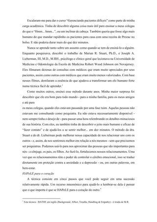 Escalaram-me para dar o curso “Gerenciando pacientes difíceis” como parte de minha
carga acadêmica. Tinha de descobrir alguma coisa mais útil para ensinar a meus colegas
do que o “Hmm... hmm...”, ou um inclinar de cabeça. Também queria que fosse algo mais
humano do que mandar rapidinho os pacientes para casa com uma receita de Prozac no
bolso. E não poderia durar mais do que dez minutos.
Nunca se aprende tanto sobre um assunto como quando se tem de ensiná-lo a alguém.
Enquanto pesquisava, descobri o trabalho de Marian R. Stuart, Ph.D., e Joseph A.
Lieberman, III, M.D., M.RH., psicólogo e clínico geral que lecionava na Universidade de
Medicina e Odontologia da Escola de Medicina Robert Wood Johnson em Novajersey.
Eles filmaram dezenas de consultas com médicos que eram muito apreciados por seus
pacientes, assim como outras com médicos que eram muito menos valorizados. Com base
nesses filmes, destilaram a essência do que ajudava a transformar um elo humano forte
numa técnica fácil de aprender.1
Como muitos outros, ensinei esse método durante anos. Minha maior surpresa foi
descobrir que ele era bom para todo mundo - para a minha família, para os meus amigos
e até para
os meus colegas, quando eles estavam passando por uma fase ruim. Aquelas pessoas não
estavam me consultando como psiquiatra. Eu não estava necessariamente disponível -
nem sempre tinha o desejo de - para passar uma hora relembrando os detalhes minuciosos
de sua história. Com eles, eu também tinha de descobrir o jeito mais humano e eficaz de
“fazer contato” e de ajudá-los a se sentir melhor... em dez minutos. O método da dra.
Stuart e do dr. Lieberman pode melhorar nossa capacidade de nos relacionar uns com os
outros - e, assim, de nos sentirmos melhor em relação a nós mesmos - sem que precisemos
ser psiquiatras. Podemos usá-lo para nos aproximar das pessoas que são importantes para
nós - o cônjuge, os pais, os filhos. Ao fazê-lo, fortalecemos nossos relacionamentos. Uma
vez que os relacionamentos têm o poder de controlar o cérebro emocional, isso se traduz
diretamente em proteção contra a ansiedade e a depressão - ou, em outras palavras, em
bem-estar.
HAPeLE para o coração
A técnica consiste em cinco passos que você pode seguir em uma sucessão
relativamente rápida. Um recurso mnemónico para ajudá-lo a lembrar-se dela é pensar
que o que importa é que se HAPeLE para o coração do outro.*
*
Esta técnica - BATHE em inglês (Background, Affect, Trouble, Handling & Empathy) - é tirada de M.R.
 