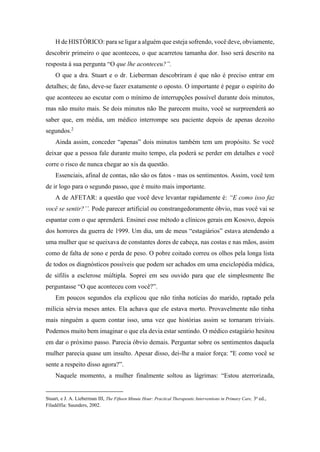 H de HISTÓRICO: para se ligar a alguém que esteja sofrendo, você deve, obviamente,
descobrir primeiro o que aconteceu, o que acarretou tamanha dor. Isso será descrito na
resposta à sua pergunta “O que lhe aconteceu?”.
O que a dra. Stuart e o dr. Lieberman descobriram é que não é preciso entrar em
detalhes; de fato, deve-se fazer exatamente o oposto. O importante é pegar o espírito do
que aconteceu ao escutar com o mínimo de interrupções possível durante dois minutos,
mas não muito mais. Se dois minutos não lhe parecem muito, você se surpreenderá ao
saber que, em média, um médico interrompe seu paciente depois de apenas dezoito
segundos.2
Ainda assim, conceder “apenas” dois minutos também tem um propósito. Se você
deixar que a pessoa fale durante muito tempo, ela poderá se perder em detalhes e você
corre o risco de nunca chegar ao xis da questão.
Essenciais, afinal de contas, não são os fatos - mas os sentimentos. Assim, você tem
de ir logo para o segundo passo, que é muito mais importante.
A de AFETAR: a questão que você deve levantar rapidamente é: “E como isso faz
você se sentir?’’. Pode parecer artificial ou constrangedoramente óbvio, mas você vai se
espantar com o que aprenderá. Ensinei esse método a clínicos gerais em Kosovo, depois
dos horrores da guerra de 1999. Um dia, um de meus “estagiários” estava atendendo a
uma mulher que se queixava de constantes dores de cabeça, nas costas e nas mãos, assim
como de falta de sono e perda de peso. O pobre coitado correu os olhos pela longa lista
de todos os diagnósticos possíveis que podem ser achados em uma enciclopédia médica,
de sífilis a esclerose múltipla. Soprei em seu ouvido para que ele simplesmente lhe
perguntasse “O que aconteceu com você?”.
Em poucos segundos ela explicou que não tinha notícias do marido, raptado pela
milícia sérvia meses antes. Ela achava que ele estava morto. Provavelmente não tinha
mais ninguém a quem contar isso, uma vez que histórias assim se tornaram triviais.
Podemos muito bem imaginar o que ela devia estar sentindo. O médico estagiário hesitou
em dar o próximo passo. Parecia óbvio demais. Perguntar sobre os sentimentos daquela
mulher parecia quase um insulto. Apesar disso, dei-lhe a maior força: "E como você se
sente a respeito disso agora?”.
Naquele momento, a mulher finalmente soltou as lágrimas: “Estou aterrorizada,
Stuart, e J. A. Lieberman III, The Fifteen Minute Hour: Practical Therapeutic Interventions in Primary Care, 3a
ed.,
Filadélfia: Saunders, 2002.
 