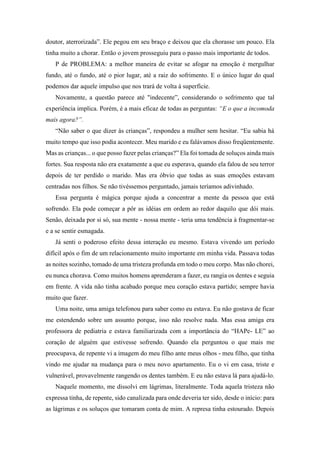 doutor, aterrorizada”. Ele pegou em seu braço e deixou que ela chorasse um pouco. Ela
tinha muito a chorar. Então o jovem prosseguiu para o passo mais importante de todos.
P de PROBLEMA: a melhor maneira de evitar se afogar na emoção é mergulhar
fundo, até o fundo, até o pior lugar, até a raiz do sofrimento. E o único lugar do qual
podemos dar aquele impulso que nos trará de volta à superfície.
Novamente, a questão parece até "indecente”, considerando o sofrimento que tal
experiência implica. Porém, é a mais eficaz de todas as perguntas: “E o que a incomoda
mais agora?”.
“Não saber o que dizer às crianças”, respondeu a mulher sem hesitar. “Eu sabia há
muito tempo que isso podia acontecer. Meu marido e eu falávamos disso freqüentemente.
Mas as crianças... o que posso fazer pelas crianças?” Ela foi tomada de soluços ainda mais
fortes. Sua resposta não era exatamente a que eu esperava, quando ela falou de seu terror
depois de ter perdido o marido. Mas era óbvio que todas as suas emoções estavam
centradas nos filhos. Se não tivéssemos perguntado, jamais teríamos adivinhado.
Essa pergunta é mágica porque ajuda a concentrar a mente da pessoa que está
sofrendo. Ela pode começar a pôr as idéias em ordem ao redor daquilo que dói mais.
Senão, deixada por si só, sua mente - nossa mente - teria uma tendência à fragmentar-se
e a se sentir esmagada.
Já senti o poderoso efeito dessa interação eu mesmo. Estava vivendo um período
difícil após o fim de um relacionamento muito importante em minha vida. Passava todas
as noites sozinho, tomado de uma tristeza profunda em todo o meu corpo. Mas não chorei,
eu nunca chorava. Como muitos homens aprenderam a fazer, eu rangia os dentes e seguia
em frente. A vida não tinha acabado porque meu coração estava partido; sempre havia
muito que fazer.
Uma noite, uma amiga telefonou para saber como eu estava. Eu não gostava de ficar
me estendendo sobre um assunto porque, isso não resolve nada. Mas essa amiga era
professora de pediatria e estava familiarizada com a importância do “HAPe- LE” ao
coração de alguém que estivesse sofrendo. Quando ela perguntou o que mais me
preocupava, de repente vi a imagem do meu filho ante meus olhos - meu filho, que tinha
vindo me ajudar na mudança para o meu novo apartamento. Eu o vi em casa, triste e
vulnerável, provavelmente rangendo os dentes também. E eu não estava lá para ajudá-lo.
Naquele momento, me dissolvi em lágrimas, literalmente. Toda aquela tristeza não
expressa tinha, de repente, sido canalizada para onde deveria ter sido, desde o início: para
as lágrimas e os soluços que tomaram conta de mim. A represa tinha estourado. Depois
 