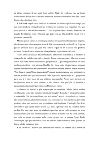 de alguns minutos, já me sentia bem melhor. Nada foi resolvido, mas eu tomei
conhecimento do que estava causando minha dor; o desenvolvimento de meu filho - o seu
futuro estava diante de mim.
L de LIDAR: depois de ter dado voz às emoções, você deve capitalizar a energia que
está concentrada na principal fonte do problema no momento e se perguntar: "E o que
pode ajudá-lo a lidar melhor com isto?”. Essa pergunta volve a atenção do ouvinte na
direção dos recursos à sua volta para algo que possa, de fato, ajudá-lo a lidar com o
problema, a assumi-lo.
Mesmo quando vemos as pessoas que amamos em seus momentos de maior fraqueza,
não devemos subestimar sua capacidade de lidar com as situações mais difíceis. O que as
pessoas precisam mais é de ajuda para voltar a se pôr em pé, a acessar seus próprios
recursos. Em geral não precisam que nós resolvamos os problemas para elas.
Todos temos dificuldade de compreender e admitir que os homens e as mulheres à
nossa volta são mais fortes e mais resistentes do que costumamos crer. Que nós mesmos
somos mais fortes e mais resistentes do que pensamos. O que tinha para ensinar aos meus
médicos estagiários - com alguma dificulda- de - é que todos nós precisamos aprender
alguma coisa em nossos relacionamentos emocionais também. Em vez de nos dizermos
“Não fique aí parado! Faça alguma coisa!” quando alguém expressa seus sentimentos e
sua dor, melhor seria que pensássemos “Não faça nada! Apenas fique aí!”, porque em
geral esse é o papel mais útil que podemos desempenhar. Nosso papel consiste em
simplesmente estar lá, estar presente, e não oferecer uma panóplia de soluções e
desajeitadamente assumir para nós os problemas dos outros.
A albanesa de Kosovo se pôs a pensar por um momento. “Minha irmã e minhas
vizinhas estão todas mais ou menos na mesma situação”, disse ela, “e nós estamos juntas
o tempo todo. Elas são maravilhosas com as crianças.” Aquela circunstância em comum
não ia resolver nada, obviamente; mas ela viu, com um pouco mais de clareza, para onde
podia se voltar para atender a suas necessidades mais imediatas. E o simples fato de se
dar conta de que aquele recurso estava lá, à mão, significava que ela se sentia menos
perdida. Em meu caso, o que me ajudou foi perceber que eu podia começar um novo
relacionamento com meu filho se assumisse as rédeas da minha vida. Eu sabia, também,
que tinha um amigo com quem podia contar, mesmo que ele morasse longe. Então
comecei por ligar para ele várias vezes por semana, especialmente à noite, quando, de
fato, a solidão batia mais forte.
E de EMPATIA: médicos que aprendem este método são capazes de se sintonizar
 