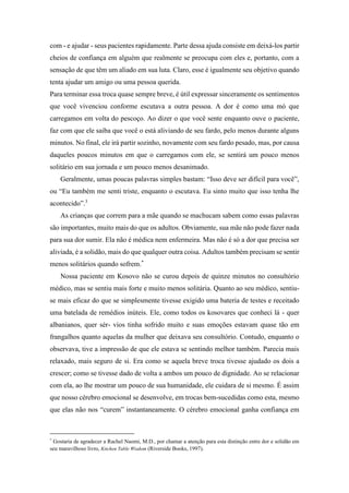 com - e ajudar - seus pacientes rapidamente. Parte dessa ajuda consiste em deixá-los partir
cheios de confiança em alguém que realmente se preocupa com eles e, portanto, com a
sensação de que têm um aliado em sua luta. Claro, esse é igualmente seu objetivo quando
tenta ajudar um amigo ou uma pessoa querida.
Para terminar essa troca quase sempre breve, é útil expressar sinceramente os sentimentos
que você vivenciou conforme escutava a outra pessoa. A dor é como uma mó que
carregamos em volta do pescoço. Ao dizer o que você sente enquanto ouve o paciente,
faz com que ele saiba que você o está aliviando de seu fardo, pelo menos durante alguns
minutos. No final, ele irá partir sozinho, novamente com seu fardo pesado, mas, por causa
daqueles poucos minutos em que o carregamos com ele, se sentirá um pouco menos
solitário em sua jornada e um pouco menos desanimado.
Geralmente, umas poucas palavras simples bastam: “Isso deve ser difícil para você”,
ou “Eu também me senti triste, enquanto o escutava. Eu sinto muito que isso tenha lhe
acontecido”.3
As crianças que correm para a mãe quando se machucam sabem como essas palavras
são importantes, muito mais do que os adultos. Obviamente, sua mãe não pode fazer nada
para sua dor sumir. Ela não é médica nem enfermeira. Mas não é só a dor que precisa ser
aliviada, é a solidão, mais do que qualquer outra coisa. Adultos também precisam se sentir
menos solitários quando sofrem.*
Nossa paciente em Kosovo não se curou depois de quinze minutos no consultório
médico, mas se sentiu mais forte e muito menos solitária. Quanto ao seu médico, sentiu-
se mais eficaz do que se simplesmente tivesse exigido uma bateria de testes e receitado
uma batelada de remédios inúteis. Ele, como todos os kosovares que conheci lá - quer
albanianos, quer sér- vios tinha sofrido muito e suas emoções estavam quase tão em
frangalhos quanto aquelas da mulher que deixava seu consultório. Contudo, enquanto o
observava, tive a impressão de que ele estava se sentindo melhor também. Parecia mais
relaxado, mais seguro de si. Era como se aquela breve troca tivesse ajudado os dois a
crescer; como se tivesse dado de volta a ambos um pouco de dignidade. Ao se relacionar
com ela, ao lhe mostrar um pouco de sua humanidade, ele cuidara de si mesmo. É assim
que nosso cérebro emocional se desenvolve, em trocas bem-sucedidas como esta, mesmo
que elas não nos “curem” instantaneamente. O cérebro emocional ganha confiança em
*
Gostaria de agradecer a Rachel Naomi, M.D., por chamar a atenção para esta distinção entre dor e solidão em
seu maravilhoso livro, Kitchen Table Wisdom (Riverside Books, 1997).
 