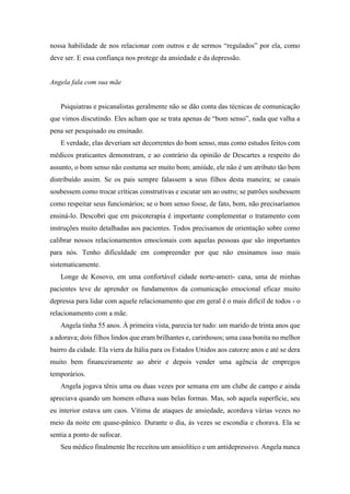 nossa habilidade de nos relacionar com outros e de sermos “regulados” por ela, como
deve ser. E essa confiança nos protege da ansiedade e da depressão.
Angela fala com sua mãe
Psiquiatras e psicanalistas geralmente não se dão conta das técnicas de comunicação
que vimos discutindo. Eles acham que se trata apenas de “bom senso”, nada que valha a
pena ser pesquisado ou ensinado.
E verdade, elas deveriam ser decorrentes do bom senso, mas como estudos feitos com
médicos praticantes demonstram, e ao contrário da opinião de Descartes a respeito do
assunto, o bom senso não costuma ser muito bom; amiúde, ele não é um atributo tão bem
distribuído assim. Se os pais sempre falassem a seus filhos desta maneira; se casais
soubessem como trocar críticas construtivas e escutar um ao outro; se patrões soubessem
como respeitar seus funcionários; se o bom senso fosse, de fato, bom, não precisaríamos
ensiná-lo. Descobri que em psicoterapia é importante complementar o tratamento com
instruções muito detalhadas aos pacientes. Todos precisamos de orientação sobre como
calibrar nossos relacionamentos emocionais com aquelas pessoas que são importantes
para nós. Tenho dificuldade em compreender por que não ensinamos isso mais
sistematicamente.
Longe de Kosovo, em uma confortável cidade norte-ameri- cana, uma de minhas
pacientes teve de aprender os fundamentos da comunicação emocional eficaz muito
depressa para lidar com aquele relacionamento que em geral é o mais difícil de todos - o
relacionamento com a mãe.
Angela tinha 55 anos. À primeira vista, parecia ter tudo: um marido de trinta anos que
a adorava; dois filhos lindos que eram brilhantes e, carinhosos; uma casa bonita no melhor
bairro da cidade. Ela viera da Itália para os Estados Unidos aos catorze anos e até se dera
muito bem financeiramente ao abrir e depois vender uma agência de empregos
temporários.
Angela jogava tênis uma ou duas vezes por semana em um clube de campo e ainda
apreciava quando um homem olhava suas belas formas. Mas, sob aquela superfície, seu
eu interior estava um caos. Vítima de ataques de ansiedade, acordava várias vezes no
meio da noite em quase-pânico. Durante o dia, às vezes se escondia e chorava. Ela se
sentia a ponto de sufocar.
Seu médico finalmente lhe receitou um ansiolítico e um antidepressivo. Angela nunca
 