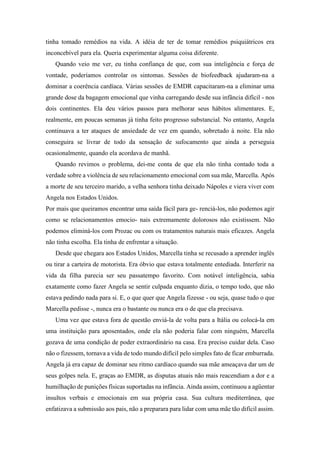 tinha tomado remédios na vida. A idéia de ter de tomar remédios psiquiátricos era
inconcebível para ela. Queria experimentar alguma coisa diferente.
Quando veio me ver, eu tinha confiança de que, com sua inteligência e força de
vontade, poderíamos controlar os sintomas. Sessões de biofeedback ajudaram-na a
dominar a coerência cardíaca. Várias sessões de EMDR capacitaram-na a eliminar uma
grande dose da bagagem emocional que vinha carregando desde sua infância difícil - nos
dois continentes. Ela deu vários passos para melhorar seus hábitos alimentares. E,
realmente, em poucas semanas já tinha feito progresso substancial. No entanto, Angela
continuava a ter ataques de ansiedade de vez em quando, sobretudo à noite. Ela não
conseguira se livrar de todo da sensação de sufocamento que ainda a perseguia
ocasionalmente, quando ela acordava de manhã.
Quando revimos o problema, dei-me conta de que ela não tinha contado toda a
verdade sobre a violência de seu relacionamento emocional com sua mãe, Marcella. Após
a morte de seu terceiro marido, a velha senhora tinha deixado Nápoles e viera viver com
Angela nos Estados Unidos.
Por mais que queiramos encontrar uma saída fácil para ge- renciá-los, não podemos agir
como se relacionamentos emocio- nais extremamente dolorosos não existissem. Não
podemos eliminá-los com Prozac ou com os tratamentos naturais mais eficazes. Angela
não tinha escolha. Ela tinha de enfrentar a situação.
Desde que chegara aos Estados Unidos, Marcella tinha se recusado a aprender inglês
ou tirar a carteira de motorista. Era óbvio que estava totalmente entediada. Interferir na
vida da filha parecia ser seu passatempo favorito. Com notável inteligência, sabia
exatamente como fazer Angela se sentir culpada enquanto dizia, o tempo todo, que não
estava pedindo nada para si. E, o que quer que Angela fizesse - ou seja, quase tudo o que
Marcella pedisse -, nunca era o bastante ou nunca era o de que ela precisava.
Uma vez que estava fora de questão enviá-la de volta para a Itália ou colocá-la em
uma instituição para aposentados, onde ela não poderia falar com ninguém, Marcella
gozava de uma condição de poder extraordinário na casa. Era preciso cuidar dela. Caso
não o fizessem, tornava a vida de todo mundo difícil pelo simples fato de ficar emburrada.
Angela já era capaz de dominar seu ritmo cardíaco quando sua mãe ameaçava dar um de
seus golpes nela. E, graças ao EMDR, as disputas atuais não mais reacendiam a dor e a
humilhação de punições físicas suportadas na infância. Ainda assim, continuou a agüentar
insultos verbais e emocionais em sua própria casa. Sua cultura mediterrânea, que
enfatizava a submissão aos pais, não a preparara para lidar com uma mãe tão difícil assim.
 