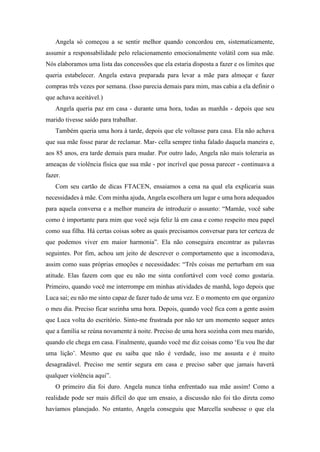 Angela só começou a se sentir melhor quando concordou em, sistematicamente,
assumir a responsabilidade pelo relacionamento emocionalmente volátil com sua mãe.
Nós elaboramos uma lista das concessões que ela estaria disposta a fazer e os limites que
queria estabelecer. Angela estava preparada para levar a mãe para almoçar e fazer
compras três vezes por semana. (Isso parecia demais para mim, mas cabia a ela definir o
que achava aceitável.)
Angela queria paz em casa - durante uma hora, todas as manhãs - depois que seu
marido tivesse saído para trabalhar.
Também queria uma hora à tarde, depois que ele voltasse para casa. Ela não achava
que sua mãe fosse parar de reclamar. Mar- cella sempre tinha falado daquela maneira e,
aos 85 anos, era tarde demais para mudar. Por outro lado, Angela não mais toleraria as
ameaças de violência física que sua mãe - por incrível que possa parecer - continuava a
fazer.
Com seu cartão de dicas FTACEN, ensaiamos a cena na qual ela explicaria suas
necessidades à mãe. Com minha ajuda, Angela escolhera um lugar e uma hora adequados
para aquela conversa e a melhor maneira de introduzir o assunto: “Mamãe, você sabe
como é importante para mim que você seja feliz lá em casa e como respeito meu papel
como sua filha. Há certas coisas sobre as quais precisamos conversar para ter certeza de
que podemos viver em maior harmonia”. Ela não conseguira encontrar as palavras
seguintes. Por fim, achou um jeito de descrever o comportamento que a incomodava,
assim como suas próprias emoções e necessidades: “Três coisas me perturbam em sua
atitude. Elas fazem com que eu não me sinta confortável com você como gostaria.
Primeiro, quando você me interrompe em minhas atividades de manhã, logo depois que
Luca sai; eu não me sinto capaz de fazer tudo de uma vez. E o momento em que organizo
o meu dia. Preciso ficar sozinha uma hora. Depois, quando você fica com a gente assim
que Luca volta do escritório. Sinto-me frustrada por não ter um momento sequer antes
que a família se reúna novamente à noite. Preciso de uma hora sozinha com meu marido,
quando ele chega em casa. Finalmente, quando você me diz coisas como ‘Eu vou lhe dar
uma lição’. Mesmo que eu saiba que não é verdade, isso me assusta e é muito
desagradável. Preciso me sentir segura em casa e preciso saber que jamais haverá
qualquer violência aqui”.
O primeiro dia foi duro. Angela nunca tinha enfrentado sua mãe assim! Como a
realidade pode ser mais difícil do que um ensaio, a discussão não foi tão direta como
havíamos planejado. No entanto, Angela conseguiu que Marcella soubesse o que ela
 