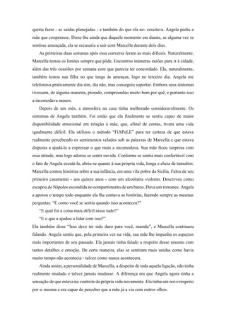 queria fazer - as saídas planejadas - e também do que ela ne- cessitava. Angela pediu a
mãe que cooperasse. Disse-lhe ainda que daquele momento em diante, se alguma vez se
sentisse ameaçada, ela se recusaria a sair com Marcella durante dois dias.
As primeiras duas semanas após essa conversa foram as mais difíceis. Naturalmente,
Marcella testou os limites sempre que pôde. Encontrou inúmeras razões para ir à cidade,
além das três ocasiões por semana com que parecia ter concordado. Ela, naturalmente,
também testou sua filha no que tange às ameaças, logo no terceiro dia. Angela me
telefonava praticamente dia sim, dia não, mas conseguiu suportar. Embora seus sintomas
tivessem, de alguma maneira, piorado, compreendeu muito bem por quê, e portanto isso
a incomodava menos.
Depois de um mês, a atmosfera na casa tinha melhorado consideravelmente. Os
sintomas de Angela também. Foi então que ela finalmente se sentiu capaz de maior
disponibilidade emocional em relação à mãe, que, afinal de contas, tivera uma vida
igualmente difícil. Ela utilizou o método “FíAPeLE” para ter certeza de que estava
realmente percebendo os sentimentos velados sob as palavras de Marcella e que estava
disposta a ajudá-la a expressar o que mais a incomodava. Sua mãe ficou surpresa com
essa atitude, mas logo adorou se sentir ouvida. Conforme se sentia mais confortável com
o fato de Angela escutá-la, abriu-se quanto à sua própria vida, longa e cheia de tumultos.
Marcella contou histórias sobre a sua infância, em uma vila pobre da Sicília. Falou de seu
primeiro casamento - aos quinze anos - com um alcoólatra violento. Descreveu como
escapou de Nápoles escondida no compartimento de um barco. Dava um romance. Angela
a apoiou o tempo todo enquanto ela lhe contava as histórias, fazendo sempre as mesmas
perguntas: “E como você se sentiu quando isso aconteceu?”
“E qual foi a coisa mais difícil nisso tudo?”
“E o que a ajudou a lidar com isso?”
Ela também disse “Isso deve ter sido duro para você, mamãe”, e Marcella continuou
falando. Angela sentiu que, pela primeira vez na vida, sua mãe lhe impunha os aspectos
mais importantes de seu passado. Ela jamais tinha falado a respeito desse assunto com
tantos detalhes e emoção. De certa maneira, elas se sentiram mais unidas como havia
muito tempo não acontecia - talvez como nunca acontecera.
Ainda assim, a personalidade de Marcella, a despeito de toda aquela ligação, não tinha
realmente mudado e talvez jamais mudasse. A diferença era que Angela agora tinha a
sensação de que estava no controle da própria vida novamente. Ela tinha um novo respeito
por si mesma e era capaz de perceber que a mãe já a via com outros olhos.
 