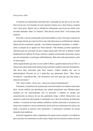 Faixa preta e além
A maestria na comunicação emocional não é alcançada em um dia ou em um mês.
Nem em um ano. Um iniciante em artes marciais começa com a faixa branca e termina
com a faixa preta. Depois vêm os infindáveis refinamentos que levam aos títulos mais
elevados chamados “dans” ou “mestres”. Mas não há “mestre final”. Você sempre pode
melhorar.
Para mim, a arte da comunicação emocional também é assim. Ela exige a maestria de
uma energia interna que é provável leve uma vida inteira para ser perfeitamente refinada.
Depois de anos analisando a questão - sem nenhum treinamento sistemático, é verdade -,
tenho a sensação de ser apenas um “faixa marrom”. Não obstante, já tenho experiência
suficiente para me convencer de que é trágico passar pela vida sem se dedicar à tarefa
fundamental de melhorar de forma contínua a própria comunicação emocional, mesmo
que esse treinamento se prolongue indefinidamente. Mais uma razão para pormos a mão
na massa agora.
Adoro aquela história que uma vez ouvi sobre Colbert, o grande ministro de Luís XVI. A
França estava precisando muito de barcos para enfrentar o poderio crescente da Inglaterra.
Não havia faias suficientes para fazer mastros. Colbert mandou cha- mar os
administradores florestais do rei e pediu-lhes que plantassem faiais. “Mas, Vossa
Excelência”, responderam-lhe, “são necessários cem anos para que uma faia atinja a
altura de um mastro.”
“Oh”, disse Colbert, “nesse caso... temos de começar imediatamente!”
Felizmente, os benefícios da comunicação emocional podem ser sentidos muito antes
disso. Jovens médicos que aprenderam este método perceberam uma diferença quase
imediata em seu relacionamento com os pacientes e também na energia que
economizavam no decurso de seu dia, geralmente longo e difícil. Desenvolver essa
maestria é ainda mais fácil quando é combinada com o ideal da coerência do batimento
cardíaco. A coerência do ritmo cardíaco estabiliza o cérebro emocional, e isso parece nos
tornar mais receptivos a nossos sentimentos, assim como aos sentimentos dos outros; nos
ajuda a encontrar as palavras mais facilmente e a permanecer centrados em nossas
intenções mais autênticas.
Já discuti longamente sobre a importância de regular nossas emoções e da influência
que exercemos nos sentimentos uns dos outros. Depois de nos tornarmos mestres de nossa
 