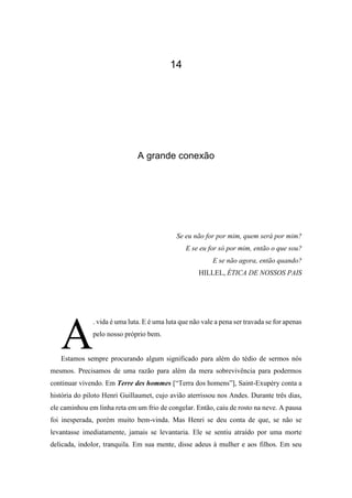 14
A grande conexão
Se eu não for por mim, quem será por mim?
E se eu for só por mim, então o que sou?
E se não agora, então quando?
HILLEL, ÉTICA DE NOSSOS PAIS
. vida é uma luta. E é uma luta que não vale a pena ser travada se for apenas
pelo nosso próprio bem.
Estamos sempre procurando algum significado para além do tédio de sermos nós
mesmos. Precisamos de uma razão para além da mera sobrevivência para podermos
continuar vivendo. Em Terre des hommes [“Terra dos homens”], Saint-Exupéry conta a
história do piloto Henri Guillaumet, cujo avião aterrissou nos Andes. Durante três dias,
ele caminhou em linha reta em um frio de congelar. Então, caiu de rosto na neve. A pausa
foi inesperada, porém muito bem-vinda. Mas Henri se deu conta de que, se não se
levantasse imediatamente, jamais se levantaria. Ele se sentiu atraído por uma morte
delicada, indolor, tranquila. Em sua mente, disse adeus à mulher e aos filhos. Em seu
A
 