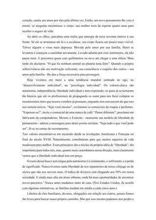 coração, sentiu seu amor por eles pela última vez. Então, um novo pensamento lhe veio à
mente: se ninguém encontrasse o corpo, sua mulher teria de esperar quatro anos para
receber o seguro de vida.
Ao abrir os olhos, percebeu uma rocha que emergia da neve noventa metros à sua
frente. Se ele se arrastasse até lá e a escalasse, seu corpo ficaria um pouco mais visível.
Talvez alguém o visse mais depressa. Movido pelo amor por sua família, Henri se
levantou e começou a caminhar novamente. Levado adiante por esse sentimento, ele não
parou mais. E percorreu quase cem quilômetros na neve até chegar a uma aldeia. Mais
tarde ele declarou: “O que fiz nenhum animal no planeta teria feito”. Quando a própria
sobrevivência não era motivação suficiente, sua consciência a respeito dos outros - seu
amor pela família - lhe deu a força necessária para prosseguir.
Hoje vivemos em meio a uma tendência mundial centrada no ego, no
“desenvolvimento individual", na “psicologia individual”. Os valores-chave são
autonomia, independência, liberdade individual e auto-expressão, os quais já se tornaram
tão básicos que até os profissionais de propaganda os usam para nos fazer comprar os
mesmíssimos itens que nossos vizinhos já possuem, enquanto nos convencem de que isso
nos tornará únicos. “Seja você mesmo”, exclamam os comerciais de roupas e perfumes.
"Expresse-se!”, incita o comercial de uma marca de café. “Pense diferente”, proclama um
fabricante de computadores. Mesmo o Exército - raramente um modelo de liberdade de
pensamento - adotou a mensagem para atrair jovens recrutas. “Seja tudo o que você pode
ser”, lê-se no cartaz de recrutamento.
Tais valores encontram-se em ascensão desde as revoluções Americana e Francesa no
final do século XVIII. Naturalmente, contribuíram para que muitos aspectos da vida
mudassem para melhor. Esses princípios são o núcleo da própria idéia de “liberdade”, tão
importante para todos nós, mas, quanto mais caminhamos nessa direção, mais claramente
vemos que a liberdade individual tem um preço.
O custo dessa busca sem trégua pela autonomia é o isolamento, o sofrimento e a perda
de significado. Nunca tivemos tanta liberdade de nos separarmos de nosso cônjuge ou de
sócios que não nos servem mais. O índice de divórcio está chegando aos 50% em nossa
sociedade. E ainda mais alto em áreas urbanas, onde há mais oportunidades de encontrar
novos parceiros.1
Nunca antes mudamos tanto de casa. (Nos Estados Unidos, de acordo
com algumas estimativas, as famílias mudam em média a cada cinco anos.)
Libertos de elos familiares, deveres, obrigações em relação aos outros, jamais fomos
tão livres para buscar nosso próprio caminho. Mas por isso mesmo podemos nos perder e
 