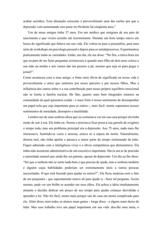 acabar sozinhos. Essa alienação crescente é provavelmente uma das razões por que a
depressão vem aumentando sem parar no Ocidente há cinqüenta anos.2
Um de meus amigos tinha 37 anos. Era um médico que emigrara de seu país de
nascimento e que vivera sozinho até recentemente. Durante um bom tempo esteve em
busca do significado que faltava em sua vida. Ele voltou-se para a psicanálise, para uma
série de workshops em psicologia pessoal e depois para os antidepressivos. Experimentou
praticamente todas as variedades. Então, um dia, ele me disse: “No fim, a única hora em
que eu paro de me fazer perguntas existenciais é quando meu filho de dois anos coloca a
sua mão na minha e nós vamos dar um passeio a pé, mesmo que seja só para pegar o
jornal!”.
Como aconteceu com o meu amigo, a fonte mais óbvia de significado na nossa vida é
provavelmente o amor que sentimos por nosso parceiro e por nossos filhos. Mas a
influência dos outros sobre e a sua contribuição para nosso próprio equilíbrio emocional
não se limita à família nuclear. De fato, quanto mais bem integrados estamos na
comunidade da qual queremos cuidar - e mais forte o nosso sentimento de desempenhar
um papel nela que seja importante para os outros -, mais facil- mente superamos nossos
sentimentos de ansiedade, desespero e inutilidade.
Lembro-me de uma senhora idosa que eu costumava ver em sua casa porque ela tinha
medo de sair à rua. Ela tinha en- fisema e precisava ficar presa à sua garrafa de oxigênio
o tempo todo, mas seu problema principal era a depressão. Aos 75 anos, nada mais lhe
interessava. Sentindo-se vazia e ansiosa, estava só à espera da morte. Naturalmente,
dormia mal, não tinha apetite e passava a maior parte do tempo reclamando de tudo.
Fiquei admirado com a inteligência vivaz e a óbvia competência que demonstrava. Ela
tinha sido assistente administrativa de um executivo importante. Havia um ar de precisão
e autoridade natural que ainda lhe era patente, apesar da depressão. Um dia eu lhe disse:
“Sei que a senhora não se sente nada bem e que precisa de ajuda, mas a senhora também
é alguém cujas habilidades poderiam ser extremamente úteis a outras pessoas
necessitadas. O que está fazendo para ajudar os outros?”. Ela ficou surpresa com o fato
de um psiquiatra - que supostamente estava ali para ajudá-/a - fazer tal pergunta. Assim
mesmo, pude ver um brilho se acender em seus olhos. Ela achou a idéia imediatamente
atraente e decidiu dedicar um pouco de seu tempo para ajudar crianças desvalidas a
aprender a ler. Não foi fácil, muito mais porque sair de casa era muito complicado para
ela. Além disso, nem todos os alunos eram gratos - longe disso - e alguns eram duros de
lidar. Mas esse trabalho teve um papel importante em sua vida: deu-lhe uma meta, o
 