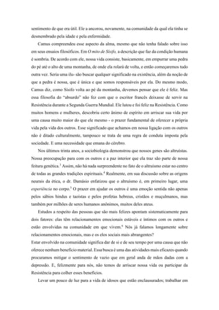 sentimento de que era útil. Ele a ancorou, novamente, na comunidade da qual ela tinha se
desmembrado pela idade e pela enfermidade.
Camus compreendeu esse aspecto da alma, mesmo que não tenha falado sobre isso
em seus ensaios filosóficos. Em O mito de Sísifo, a descrição que faz da condição humana
é sombria. De acordo com ele, nossa vida consiste, basicamente, em empurrar uma pedra
do pé até o alto de uma montanha, de onde ela rolará de volta, e então começaremos tudo
outra vez. Seria uma ilu- são buscar qualquer significado na existência, além da noção de
que a pedra é nossa, que é única e que somos responsáveis por ela. Do mesmo modo,
Camus diz, como Sísifo volta ao pé da montanha, devemos pensar que ele é feliz. Mas
essa filosofia do “absurdo” não fez com que o escritor francês deixasse de servir na
Resistência durante a Segunda Guerra Mundial. Ele lutou e foi feliz na Resistência. Como
muitos homens e mulheres, descobriu certo ânimo de espírito em arriscar sua vida por
uma causa muito maior do que ele mesmo - o prazer fundamental de oferecer a própria
vida pela vida dos outros. Esse significado que achamos em nossa ligação com os outros
não é ditado culturalmente, tampouco se trata de uma regra de conduta imposta pela
sociedade. E uma necessidade que emana do cérebro.
Nos últimos trinta anos, a sociobiologia demonstrou que nossos genes são altruístas.
Nossa preocupação para com os outros e a paz interior que ela traz são parte de nossa
feitura genética.3
Assim, não há nada surpreendente no fato de o altruísmo estar no centro
de todas as grandes tradições espirituais.4
Realmente, em sua discussão sobre as origens
neurais da ética, o dr. Damásio enfatizou que o altruísmo é, em primeiro lugar, uma
experiência no corpo.5
O prazer em ajudar os outros é uma emoção sentida não apenas
pelos sábios hindus e taoístas e pelos profetas hebreus, cristãos e muçulmanos, mas
também por milhões de seres humanos anônimos, muitos deles ateus.
Estudos a respeito das pessoas que são mais felizes apontam sistematicamente para
dois fatores: elas têm relacionamentos emocionais estáveis e íntimos com os outros e
estão envolvidas na comunidade em que vivem.6
Nós já falamos longamente sobre
relacionamentos emocionais, mas e os elos sociais mais abrangentes?
Estar envolvido na comunidade significa dar de si e de seu tempo por uma causa que não
oferece nenhum benefício material. Essa busca é uma das atividades mais eficazes quando
procuramos mitigar o sentimento de vazio que em geral anda de mãos dadas com a
depressão. E, felizmente para nós, não temos de arriscar nossa vida ou participar da
Resistência para colher esses benefícios.
Levar um pouco de luz para a vida de idosos que estão enclausurados; trabalhar em
 