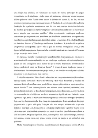 um abrigo para animais; ser voluntário na escola do bairro; participar de grupos
comunitários ou de sindicatos - todas essas atividades nos retiram de nossas pequenas
esferas pessoais e nos fazem sentir unidos às esferas dos outros. E, no fim, nós nos
sentimos menos ansiosos e menos deprimidos. O fundador da sociologia moderna, Émile
Durkheim, foi o primeiro a demonstrar isso. Há cem anos, em sua obra-prima Suicídio,
ele mostrou que as pessoas menos “integradas” em suas comunidades são, na maioria das
vezes, aquelas que cometem suicídio.7
Mais recentemente, sociólogos modernos
concluíram que as pessoas que participam em atividades comunitárias não apenas são
mais felizes, como também gozam de melhor saúde e vivem mais. Um estudo publicado
no American Journal of Cardiology confirma tal descoberta. A pesquisa diz respeito a
um grupo de idosos pobres. Desco- briu-se que, nas mesmas condições de saúde, a taxa
de mortalidade daqueles que fazem trabalho voluntário dedicado aos outros é 60 % menor
do que a dos que o não fazem.8
Os efeitos do trabalho voluntário sobre a saúde também foram analisados em Science,
a revista científica mais conhecida, em um estudo que revela que atividades voluntárias
podem ser uma salvaguarda ainda melhor do que o desafio de manter a pressão arterial
baixa, o colesterol baixo ou deixar de fumar.9
O prazer de estar ligado aos outros, o
sentimento de envolvimento em um grupo social, é um remédio notável para o cérebro
emocional e, em decorrência, para o corpo.
O psiquiatra austríaco Victor Frankl sobreviveu aos campos de concentração nazistas.
Em seu tocante livro Man’s Search for Meaning [“Em busca de sentido”], baseado em
sua experiência, ele explica o que possibilitou a alguns prisioneiros se manterem vivos,
apesar de tudo.10
Suas observações não têm nenhum valor científico; entretanto, suas
conclusões são similares às descobertas feitas por estudiosos do assunto. A sobrevivência
em um mundo frio e indiferente nos força a encontrar significado na existência, a nos
ligarmos a algo. Trata-se de um conselho muito parecido com aquele dado pelo presidente
Ken- nedy; o famoso conselho dele é que, em circunstâncias deses- peradoras, devemos
perguntar não o que a vida pode fazer por nós, mas sempre, ao contrário, o que nós
podemos fazer pela vida. Esse ponto de vista pode simplesmente significar fazer a nossa
parte com mais generosidade, mantendo em mente como isso contribui para melhorar a
vida dos outros. Ou pode significar, ainda, dar um pouco mais de nosso tempo, uma vez
por semana, a uma causa, um grupo, a uma pessoa ou mesmo a um animal de que
gostamos.
Madre Teresa foi provavelmente a inconteste campeã da caridade no século XX. Ela
 