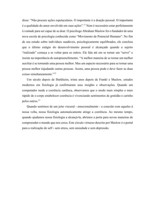 disse: “Não procure ações espetaculares. O importante é a doação pessoal. O importante
é a qualidade do amor envolvido em suas ações”.11
Nem é necessário estar perfeitamente
à vontade para ser capaz de se doar. O psicólogo Abraham Maslow foi o fundador de uma
nova escola de psicologia conhecida como “Movimento de Potencial Humano”. No fim
de seu estudo sobre indivíduos saudáveis, psicologicamente equilibrados, ele concluiu
que o último estágio do desenvolvimento pessoal é alcançado quando o sujeito
“realizado” começa a se voltar para os outros. Ele fala até em se tornar um “servo” e
insiste na importância do autopreenchimento. “A melhor maneira de se tornar um melhor
auxiliar é se tornando uma pessoa melhor. Mas um aspecto necessário para se tornar uma
pessoa melhor éajudando outras pessoas. Assim, uma pessoa pode e deve fazer as duas
coisas simultaneamente.”12
Um século depois de Durkheim, trinta anos depois de Frankl e Maslow, estudos
modernos em fisiologia já confirmaram seus insights e observações. Quando um
computador mede a coerência cardíaca, observamos que o modo mais simples e mais
rápido de o corpo estabelecer coerência é vivenciando sentimentos de gratidão e carinho
pelos outros.13
Quando sentimos de um jeito visceral - emocionalmente - a conexão com aqueles à
nossa volta, nossa fisiologia automaticamente atinge a coerência. Ao mesmo tempo,
quando ajudamos nossa fisiologia a alcançá-la, abrimos a porta para novas maneiras de
compreender o mundo que nos cerca. Este círculo virtuoso descrito por Maslow é o portal
para a realização do self - sem stress, sem ansiedade e sem depressão.
 