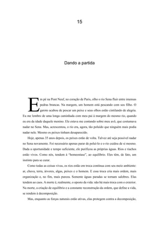 15
Dando a partida
m pé na Pont Neuf, no coração de Paris, olho o rio Sena fluir entre imensas
pedras brancas. Na margem, um homem está pescando com seu filho. O
garoto acabou de pescar um peixe e seus olhos estão cintilando de alegria.
Eu me lembro de uma longa caminhada com meu pai à margem do mesmo rio, quando
eu era da idade daquele menino. Ele estava me contando sobre meu avô, que costumava
nadar no Sena. Mas, acrescentou, o rio era, agora, tão poluído que ninguém mais podia
nadar nele. Mesmo os peixes tinham desaparecido.
Hoje, apenas 35 anos depois, os peixes estão de volta. Talvez até seja possível nadar
no Sena novamente. Foi necessário apenas parar de poluí-lo e o rio cuidou de si mesmo.
Dada a oportunidade e tempo suficiente, ele purificou as próprias águas. Rios e riachos
estão vivos. Como nós, tendem à “homeostase”, ao equilíbrio. Eles têm, de fato, um
instinto para se curar.
Como todas as coisas vivas, os rios estão em troca contínua com seu meio ambiente:
ar, chuva, terra, árvores, algas, peixes e o homem. E essa troca cria mais ordem, mais
organização e, no fim, mais pureza. Somente águas paradas se tornam salobres. Elas
tendem ao caos. A morte é, realmente, o oposto da vida: não há mais troca com o exterior.
Na morte, a criação de equilíbrio e a constante reconstrução da ordem, que define a vida,
se rendem à decomposição.
Mas, enquanto as forças naturais estão ativas, elas protegem contra a decomposição,
E
 