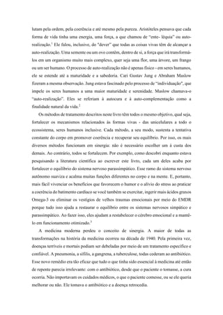 lutam pela ordem, pela coerência e até mesmo pela pureza. Aristóteles pensava que cada
forma de vida tinha uma energia, uma força, a que chamou de “ente- léquia” ou auto-
realização.1
Ele falou, inclusive, do "dever” que todas as coisas vivas têm de alcançar a
auto-realização. Uma semente ou um ovo contêm, dentro de si, a força que irá transformá-
los em um organismo muito mais complexo, quer seja uma flor, uma árvore, um frango
ou um ser humano. O processo de auto-realização não é apenas físico - em seres humanos,
ele se estende até a maturidade e a sabedoria. Cari Gustav Jung e Abraham Maslow
fizeram a mesma observação. Jung estava fascinado pelo processo de “individuação", que
impele os seres humanos a uma maior maturidade e serenidade. Maslow chamava-o
“auto-realização”. Eles se referiam à autocura e à auto-complementação como a
finalidade natural da vida.2
Os métodos de tratamento descritos neste livro têm todos o mesmo objetivo, qual seja,
fortalecer os mecanismos relacionados às formas vivas - das unicelulares a todo o
ecossistema, seres humanos inclusive. Cada método, a seu modo, sustenta a tentativa
constante do corpo em promover coerência e recuperar seu equilíbrio. Por isso, os mais
diversos métodos funcionam em sinergia: não é necessário escolher um à custa dos
demais. Ao contrário, todos se fortalecem. Por exemplo, como descobri enquanto estava
pesquisando a literatura científica ao escrever este livro, cada um deles acaba por
fortalecer o equilíbrio do sistema nervoso parassimpático. Esse ramo do sistema nervoso
autônomo suaviza e acalma muitas funções diferentes no corpo e na mente. E, portanto,
mais fácil vivenciar os benefícios que favorecem o humor e o alívio do stress ao praticar
a coerência do batimento cardíaco se você também se exercitar, ingerir mais ácidos graxos
Omega-3 ou eliminar os vestígios de velhos traumas emocionais por meio do EMDR
porque tudo isso ajuda a restaurar o equilíbrio entre os sistemas nervosos simpático e
parassimpático. Ao fazer isso, eles ajudam a restabelecer o cérebro emocional e a mantê-
lo em funcionamento otimizado.3
A medicina moderna perdeu o conceito de sinergia. A maior de todas as
transformações na história da medicina ocorreu na década de 1940. Pela primeira vez,
doenças terríveis e mortais podiam ser debeladas por meio de um tratamento específico e
confiável. A pneumonia, a sífilis, a gangrena, a tuberculose, todas cederam ao antibiótico.
Esse novo remédio era tão eficaz que tudo o que tinha sido essencial à medicina até então
de repente parecia irrelevante: com o antibiótico, desde que o paciente o tomasse, a cura
ocorria. Não importavam os cuidados médicos, o que o paciente comesse, ou se ele queria
melhorar ou não. Ele tomava o antibiótico e a doença retrocedia.
 