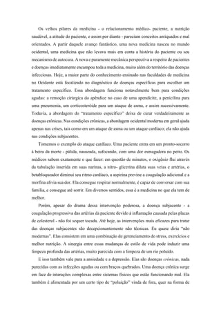 Os velhos pilares da medicina - o relacionamento médico- paciente, a nutrição
saudável, a atitude do paciente, e assim por diante - pareciam conceitos antiquados e mal
orientados. A partir daquele avanço fantástico, uma nova medicina nasceu no mundo
ocidental, uma medicina que não levava mais em conta a história do paciente ou seu
mecanismo de autocura. A nova e puramente mecânica perspectiva a respeito de pacientes
e doenças imediatamente encampou toda a medicina, muito além do território das doenças
infecciosas. Hoje, a maior parte do conhecimento ensinado nas faculdades de medicina
no Ocidente está focalizado no diagnóstico de doenças específicas para escolher um
tratamento específico. Essa abordagem funciona notavelmente bem para condições
agudas: a remoção cirúrgica do apêndice no caso de uma apendicite, a penicilina para
uma pneumonia, um corticosteróide para um ataque de asma, e assim sucessivamente.
Todavia, a abordagem do “tratamento específico” deixa de curar verdadeiramente as
doenças crônicas. Nas condições crônicas, a abordagem ocidental moderna em geral ajuda
apenas nas crises, tais como em um ataque de asma ou um ataque cardíaco; ela não ajuda
nas condições subjacentes.
Tomemos o exemplo do ataque cardíaco. Uma paciente entra em um pronto-socorro
à beira da morte - pálida, nauseada, sufocando, com uma dor esmagadora no peito. Os
médicos sabem exatamente o que fazer: em questão de minutos, o oxigênio flui através
da tubulação inserida em suas narinas, a nitro- glicerina dilata suas veias e artérias, o
betabloqueador diminui seu ritmo cardíaco, a aspirina previne a coagulação adicional e a
morfina alivia sua dor. Ela consegue respirar normalmente, é capaz de conversar com sua
família, e consegue até sorrir. Em diversos sentidos, essa é a medicina no que ela tem de
melhor.
Porém, apesar do drama dessa intervenção poderosa, a doença subjacente - a
coagulação progressiva das artérias da paciente devido à inflamação causada pelas placas
de colesterol - não foi sequer tocada. Até hoje, as intervenções mais eficazes para tratar
das doenças subjacentes são decepcionantemente não técnicas. Eu quase diria “não
modernas”. Elas consistem em uma combinação de gerenciamento do stress, exercícios e
melhor nutrição. A sinergia entre essas mudanças de estilo de vida pode induzir uma
limpeza profunda das artérias, muito parecida com a limpeza de um rio poluído.
E isso também vale para a ansiedade e a depressão. Elas são doenças crônicas, nada
parecidas com as infecções agudas ou com braços quebrados. Uma doença crônica surge
em face de interações complexas entre sistemas físicos que estão funcionando mal. Ela
também é alimentada por um certo tipo de “poluição” vinda de fora, quer na forma de
 