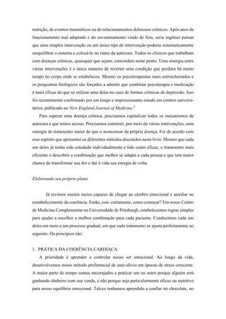 nutrição, de eventos traumáticos ou de relacionamentos dolorosos crônicos. Após anos de
funcionamento mal adaptado e do envenenamento vindo de fora, seria ingênuo pensar
que uma simples intervenção ou um único tipo de intervenção poderia sistematicamente
reequilibrar o sistema e colocá-lo no rumo da autocura. Todos os clínicos que trabalham
com doenças crônicas, quaisquer que sejam, concordam neste ponto. Uma sinergia entre
várias intervenções é a única maneira de reverter uma condição que perdura há muito
tempo no corpo onde se estabeleceu. Mesmo os psicoterapeutas mais entrincheirados e
os psiquiatras biológicos são forçados a admitir que combinar psicoterapia e medicação
é mais eficaz do que só utilizar uma delas no caso de formas crônicas de depressão. Isso
foi recentemente confirmado por um longo e impressionante estudo em centros universi-
tários, publicado no New England Journal of Medicine.4
Para superar uma doença crônica, precisamos capitalizar todos os mecanismos de
autocura a que temos acesso. Precisamos construir, por meio de várias intervenções, uma
sinergia de tratamento maior do que o momentum da própria doença. Foi de acordo com
esse espírito que apresentei os diferentes métodos discutidos neste livro. Mesmo que cada
um deles já tenha sido estudado individualmente e tido como eficaz, o tratamento mais
eficiente é descobrir a combinação que melhor se adapta a cada pessoa e que tem maior
chance de transformar sua dor e dar à vida sua energia de volta.
Elaborando seu próprio plano
Já revimos muitos meios capazes de chegar ao cérebro emocional e auxiliar no
restabelecimento da coerência. Então, con- cretamente, como começar? Em nosso Centro
de Medicina Complementar na Universidade de Pittsburgh, estabelecemos regras simples
para ajudar a escolher a melhor combinação para cada paciente. Conduzimos cada um
deles em meio a um processo gradual, em que cada tratamento se ajusta perfeitamente ao
seguinte. Os princípios são:
1. PRÁTICA DA COERÊNCIA CARDÍACA
A prioridade é aprender a controlar nosso ser emocional. Ao longo da vida,
desenvolvemos nosso método preferencial de auto-alívio em épocas de stress crescente.
A maior parte do tempo somos encorajados a praticar um ou outro porque alguém está
ganhando dinheiro com sua venda, e não porque seja particularmente eficaz ou nutritivo
para nosso equilíbrio emocional. Talvez tenhamos aprendido a confiar no chocolate, no
 