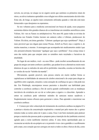 sorvete, na cerveja, no uísque ou no cigarro assim que sentimos os primeiros sinais de
stress, ou talvez tenhamos aprendido a nos refugiar nos efeitos anestesiantes da televisão.
Estas são, de longe, as opções mais comumente utilizadas quando a vida não está mais
fornecendo o que desejamos ou esperamos.
Se nos voltamos para a medicina convencional em busca de ajuda, esses pequenos
assistentes diários têm grandes chances de se transformar em remédios ansiolíticos como
Valium, Ati- van ou Xanax ou antidepressivos. Nos anos 60, quase todas as revistas de
medicina nos Estados Unidos traziam um anúncio sobre o Librium, predecessor do
Valium. Ele dizia, em letras garrafais: “Librium: qualquer que seja o problema!". Hoje, é
mais provável que nos digam para tomar Prozac, Zoloft ou Paxil, mas o espírito é, de
muitas maneiras, o mesmo. A mensagem que acompanha tais medicamentos ainda é que
eles presumivelmente funcionam “qualquer que seja o problema”. Essa crença tenaz é
uma das razões para que estejam entre os remédios mais receitados e lucrativos da
atualidade.
No lugar de um médico, você - ou seus filhos - pode receber aconselhamento de um
grupo de amigos um tanto confusos e perdidos, que podem levar a alternativas muito mais
drásticas do que os métodos de auto-alívio preferidos: maconha, cocaína ou heroína são
as versões de rua do “leitinho da mamãe”.
Obviamente, quando possível, uma pessoa estaria em muito melhor forma se
capitalizasse as habilidades de autocura do cérebro emocional e do corpo para chegar ao
equilíbrio entre cognição, emoções e uma sensação de confiança no que a vida pode nos
dar. Em Pittsburgh, encorajamos nossos pacientes a descobrir sua habilidade para
controlar a coerência cardíaca a fim de usá-la quando confrontados com as mudanças
inevitáveis da existência em vez de se voltar para o cigarro e o chocolate. Aprender a
entrar na coerência pode substituir métodos de autocura menos saudáveis e
freqüentemente menos eficazes para gerenciar o stress. Para aprender a maximizar sua
coerência cardíaca:
• Comece por reler a descrição do treinamento da coerência cardíaca na página 63 e
a praticar a técnica da concentração respiratória e mental por pelo menos dez a quinze
minutos todas as noites antes de ir para a cama. Esse é um bom momento para praticar
porque a maioria das pessoas pode se preparar para a transição do dia (ambiente exterior)
agitado para a noite (ambiente interior) calma. E uma ótima oportunidade para se
reconectar ao núcleo de seu próprio ser e se permitir viven- ciar a gratidão e o acolhimento
pelo corpo, esse coração que nos carregou em meio a todos os altos e baixos do dia, como
 