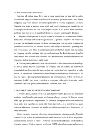 faz diariamente desde o primeiro dia.
Exercitar tal prática antes de ir para a cama, numa hora em que não há outras
necessidades, só pode melhorar a qualidade de seu sono e, por conseguinte, mais do que
compensar os poucos minutos necessários para fazer a conexão e apreciar a vivência.
Ademais, isso ajuda a lembrar o que você pode sentir interiormente quando faz um
esforço para estar conectado com o seu próprio coração. E é a prática desse sentimento
que torna mais fácil evocá-lo quando ele é mais necessário - em situações de stress!
• O passo mais importante é praticar a coerência quando as coisas em sua vida não
estão dando certo e levando sua fisiologia ao caos. O que fará a diferença em como você
se sente é sua habilidade em gerar coerência no seu coração e na sua mente precisamente
quando as circunstâncias são adversas: quando você está preso no trânsito, quando gritam
com você, quando seus filhos chegam em casa com um boletim escolar ruim ou quando
um colega de trabalho zomba da idéia que você acabou de dar. Em todas essas situações,
temos apenas duas escolhas: nos aferramos a ela e nos sentimos mal interiormente ou nos
prendemos a ela e vivenciamos a coerência.
• Muitas pessoas podem vivenciar o sentimento leve do relaxamento ou o aconchego
e a leveza dentro do peito decorrentes da coerência sem um sistema de biofeedback
computadorizado. Entretanto, há quem se sinta mais confortável com o exercício se puder
provar a si mesmo que está realmente produzindo coerência em seu ritmo cardíaco. Se
esse for o caso, é possível comprar programas de computador que podem ser utilizados
na maioria dos PCs para testar e verificar se progressos estão sendo alcançados e quão
facilmente é possível gerar coerência semana a semana, mês a mês.
2. DIALOGUE COM SUAS MEMÓRIAS DOLOROSAS
O próximo passo, quando possível, é identificar os eventos passados que continuam
a acionar emoções dolorosas quando você pensa nelas no presente. Se falar ou pensar
sobre algo que aconteceu no passado a faz chorar ou emergirem fortes sentimentos de
raiva, então isso significa que ainda não foram resolvidos. E as memórias nas quais
tentamos não pensar costumam ser aquelas que deixaram uma cicatriz dolorosa no cé-
rebro emocional.
Muitos pacientes tendem a subestimar a importância de mágoas passadas. Eles não
percebem como velhas feridas continuam a condicionar seu modo de viver no presente,
constantemente atiçando o ferrão - ou talvez simplesmente reduzindo a habilidade de
vivenciar o prazer. Porém, algumas sessões de EMDR são suficientes para eliminar as
 