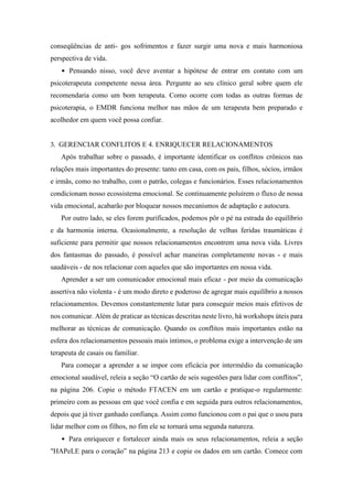 conseqüências de anti- gos sofrimentos e fazer surgir uma nova e mais harmoniosa
perspectiva de vida.
• Pensando nisso, você deve aventar a hipótese de entrar em contato com um
psicoterapeuta competente nessa área. Pergunte ao seu clínico geral sobre quem ele
recomendaria como um bom terapeuta. Como ocorre com todas as outras formas de
psicoterapia, o EMDR funciona melhor nas mãos de um terapeuta bem preparado e
acolhedor em quem você possa confiar.
3. GERENCIAR CONFLITOS E 4. ENRIQUECER RELACIONAMENTOS
Após trabalhar sobre o passado, é importante identificar os conflitos crônicos nas
relações mais importantes do presente: tanto em casa, com os pais, filhos, sócios, irmãos
e irmãs, como no trabalho, com o patrão, colegas e funcionários. Esses relacionamentos
condicionam nosso ecossistema emocional. Se continuamente poluírem o fluxo de nossa
vida emocional, acabarão por bloquear nossos mecanismos de adaptação e autocura.
Por outro lado, se eles forem purificados, podemos pôr o pé na estrada do equilíbrio
e da harmonia interna. Ocasionalmente, a resolução de velhas feridas traumáticas é
suficiente para permitir que nossos relacionamentos encontrem uma nova vida. Livres
dos fantasmas do passado, é possível achar maneiras completamente novas - e mais
saudáveis - de nos relacionar com aqueles que são importantes em nossa vida.
Aprender a ser um comunicador emocional mais eficaz - por meio da comunicação
assertiva não violenta - é um modo direto e poderoso de agregar mais equilíbrio a nossos
relacionamentos. Devemos constantemente lutar para conseguir meios mais efetivos de
nos comunicar. Além de praticar as técnicas descritas neste livro, há workshops úteis para
melhorar as técnicas de comunicação. Quando os conflitos mais importantes estão na
esfera dos relacionamentos pessoais mais íntimos, o problema exige a intervenção de um
terapeuta de casais ou familiar.
Para começar a aprender a se impor com eficácia por intermédio da comunicação
emocional saudável, releia a seção “O cartão de seis sugestões para lidar com conflitos”,
na página 206. Copie o método FTACEN em um cartão e pratique-o regularmente:
primeiro com as pessoas em que você confia e em seguida para outros relacionamentos,
depois que já tiver ganhado confiança. Assim como funcionou com o pai que o usou para
lidar melhor com os filhos, no fim ele se tornará uma segunda natureza.
• Para enriquecer e fortalecer ainda mais os seus relacionamentos, releia a seção
"HAPeLE para o coração” na página 213 e copie os dados em um cartão. Comece com
 