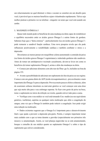 um relacionamento no qual diminuir o ritmo e escutar se constitui em um desafio para
você; é provável que os maiores benefícios sejam vislumbrados rapidamente. Talvez seja
melhor praticar a primeira vez no telefone - ninguém vai notar que você está usando um
cartão.
5. MAXIMIZE O ÔMEGA-3
Quase todo mundo pode se beneficiar de uma mudança na dieta capaz de restabelecer
o equilíbrio necessário entre os ácidos graxos Ômega-3 e outras fontes de gordura.
Sabemos hoje que a “dieta cretense” - particularmente rica em ácidos graxos Ômega-3 -
pode restaurar a saudável função cardíaca. Uma nova pesquisa revela que ela pode
influenciar positivamente a variabilidade cardíaca e também combater o stress e a
depressão.
Deveríamos ao menos pensar em reequilibrar a dieta aumentando o conteúdo de peixe
(ou fontes de ácidos graxos Ômega-3 vegetarianas) e reduzindo gorduras não saudáveis.
Antes de tomar um antidepressivo receitado casualmente, devem-se levar em conta os
benefícios de tomar suplementos Ômega-3, acima e além das mudanças na dieta.
• Comece por adicionar alimentos com alto teor de Ôme- ga-3s, incluídos na lista da
página 155.
• Avente a possibilidade de adicionar um suplemento de óleo de peixe ao seu regime.
Comece com um grama diário de AEP (ácido eicosapentaenóico) - provavelmente o mais
importante dos Ômega-3s para a depressão. Provoca muito poucos efeitos colaterais, além
de ocasionais solturas intestinais ou mal-estar gástrico se você começar com uma dose
que seja muito alta para o seu estômago suportar. Se ficar com gosto de peixe na boca,
tome o suplemento no início da refeição ou à noite, quando estiver indo para a cama.
• Verifique com o seu médico se você está tomando Cou- madin (ou seu equivalente
genérico, warfarina), aspirina ou qualquer outra medicação que afete a coagulação do
sangue, uma vez que o Ômega-3s também pode reduzir a coagulação. Isso pode exigir
uma redução na medicação.
• Dados existentes sugerem que o Omega-3s é importante para o desenvolvimento
fetal e que ajuda a prevenir a depressão pós-parto. Porém, é sempre importante tomar
mais cuidado com o que se toma durante a gravidez (especialmente nos primeiros três
meses) e a amamentação. Assim, se você planeja engravidar ou se está amamentando,
busque o conselho de seu médico quanto ao suplemento Omega-3 e sobre o tipo de
suplemento que estiver considerando.
 