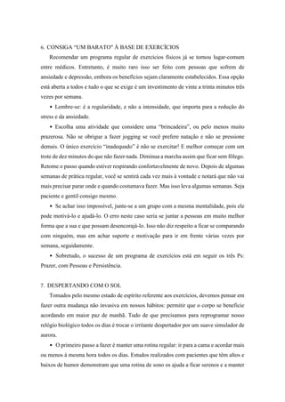 6. CONSIGA “UM BARATO" À BASE DE EXERCÍCIOS
Recomendar um programa regular de exercícios físicos já se tornou lugar-comum
entre médicos. Entretanto, é muito raro isso ser feito com pessoas que sofrem de
ansiedade e depressão, embora os benefícios sejam claramente estabelecidos. Essa opção
está aberta a todos e tudo o que se exige é um investimento de vinte a trinta minutos três
vezes por semana.
• Lembre-se: é a regularidade, e não a intensidade, que importa para a redução do
stress e da ansiedade.
• Escolha uma atividade que considere uma “brincadeira”, ou pelo menos muito
prazerosa. Não se obrigue a fazer jogging se você prefere natação e não se pressione
demais. O único exercício “inadequado” é não se exercitar! E melhor começar com um
trote de dez minutos do que não fazer nada. Diminua a marcha assim que ficar sem fôlego.
Retome o passo quando estiver respirando confortavelmente de novo. Depois de algumas
semanas de prática regular, você se sentirá cada vez mais à vontade e notará que não vai
mais precisar parar onde e quando costumava fazer. Mas isso leva algumas semanas. Seja
paciente e gentil consigo mesmo.
• Se achar isso impossível, junte-se a um grupo com a mesma mentalidade, pois ele
pode motivá-lo e ajudá-lo. O erro neste caso seria se juntar a pessoas em muito melhor
forma que a sua e que possam desencorajá-lo. Isso não diz respeito a ficar se comparando
com ninguém, mas em achar suporte e motivação para ir em frente várias vezes por
semana, seguidamente.
• Sobretudo, o sucesso de um programa de exercícios está em seguir os três Ps:
Prazer, com Pessoas e Persistência.
7. DESPERTANDO COM O SOL
Tomados pelo mesmo estado de espírito referente aos exercícios, devemos pensar em
fazer outra mudança não invasiva em nossos hábitos: permitir que o corpo se beneficie
acordando em maior paz de manhã. Tudo de que precisamos para reprogramar nosso
relógio biológico todos os dias é trocar o irritante despertador por um suave simulador de
aurora.
• O primeiro passo a fazer é manter uma rotina regular: ir para a cama e acordar mais
ou menos à mesma hora todos os dias. Estudos realizados com pacientes que têm altos e
baixos de humor demonstram que uma rotina de sono os ajuda a ficar serenos e a manter
 