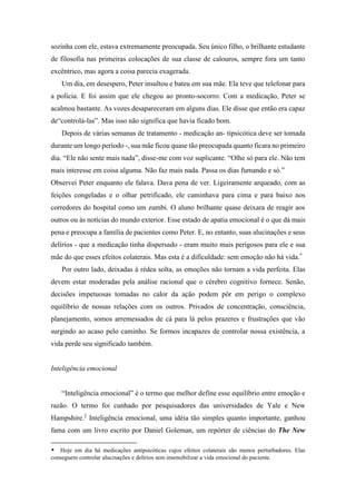 sozinha com ele, estava extremamente preocupada. Seu único filho, o brilhante estudante
de filosofia nas primeiras colocações de sua classe de calouros, sempre fora um tanto
excêntrico, mas agora a coisa parecia exagerada.
Um dia, em desespero, Peter insultou e bateu em sua mãe. Ela teve que telefonar para
a polícia. E foi assim que ele chegou ao pronto-socorro. Com a medicação, Peter se
acalmou bastante. As vozes desapareceram em alguns dias. Ele disse que então era capaz
de“controlá-las”. Mas isso não significa que havia ficado bom.
Depois de várias semanas de tratamento - medicação an- tipsicótica deve ser tomada
durante um longo período -, sua mãe ficou quase tão preocupada quanto ficara no primeiro
dia. “Ele não sente mais nada”, disse-me com voz suplicante. “Olhe só para ele. Não tem
mais interesse em coisa alguma. Não faz mais nada. Passa os dias fumando e só.”
Observei Peter enquanto ele falava. Dava pena de ver. Ligeiramente arqueado, com as
feições congeladas e o olhar petrificado, ele caminhava para cima e para baixo nos
corredores do hospital como um zumbi. O aluno brilhante quase deixara de reagir aos
outros ou às notícias do mundo exterior. Esse estado de apatia emocional é o que dá mais
pena e preocupa a família de pacientes como Peter. E, no entanto, suas alucinações e seus
delírios - que a medicação tinha dispersado - eram muito mais perigosos para ele e sua
mãe do que esses efeitos colaterais. Mas esta é a dificuldade: sem emoção não há vida.*
Por outro lado, deixadas à rédea solta, as emoções não tornam a vida perfeita. Elas
devem estar moderadas pela análise racional que o cérebro cognitivo fornece. Senão,
decisões impetuosas tomadas no calor da ação podem pôr em perigo o complexo
equilíbrio de nossas relações com os outros. Privados de concentração, consciência,
planejamento, somos arremessados de cá para lá pelos prazeres e frustrações que vão
surgindo ao acaso pelo caminho. Se formos incapazes de controlar nossa existência, a
vida perde seu significado também.
Inteligência emocional
“Inteligência emocional” é o termo que melhor define esse equilíbrio entre emoção e
razão. O termo foi cunhado por pesquisadores das universidades de Yale e New
Hampshire.2
Inteligência emocional, uma idéia tão simples quanto importante, ganhou
fama com um livro escrito por Daniel Goleman, um repórter de ciências do The New
* Hoje em dia há medicações antipsicóticas cujos efeitos colaterais são menos perturbadores. Elas
conseguem controlar alucinações e delírios sem insensibilizar a vida emocional do paciente.
 