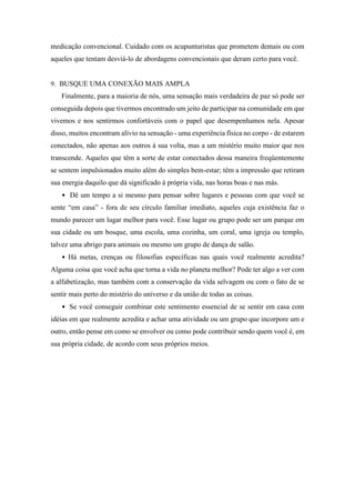 medicação convencional. Cuidado com os acupunturistas que prometem demais ou com
aqueles que tentam desviá-lo de abordagens convencionais que deram certo para você.
9. BUSQUE UMA CONEXÃO MAIS AMPLA
Finalmente, para a maioria de nós, uma sensação mais verdadeira de paz só pode ser
conseguida depois que tivermos encontrado um jeito de participar na comunidade em que
vivemos e nos sentirmos confortáveis com o papel que desempenhamos nela. Apesar
disso, muitos encontram alívio na sensação - uma experiência física no corpo - de estarem
conectados, não apenas aos outros à sua volta, mas a um mistério muito maior que nos
transcende. Aqueles que têm a sorte de estar conectados dessa maneira freqüentemente
se sentem impulsionados muito além do simples bem-estar; têm a impressão que retiram
sua energia daquilo que dá significado à própria vida, nas horas boas e nas más.
• Dê um tempo a si mesmo para pensar sobre lugares e pessoas com que você se
sente “em casa” - fora de seu círculo familiar imediato, aqueles cuja existência faz o
mundo parecer um lugar melhor para você. Esse lugar ou grupo pode ser um parque em
sua cidade ou um bosque, uma escola, uma cozinha, um coral, uma igreja ou templo,
talvez uma abrigo para animais ou mesmo um grupo de dança de salão.
• Há metas, crenças ou filosofias específicas nas quais você realmente acredita?
Alguma coisa que você acha que torna a vida no planeta melhor? Pode ter algo a ver com
a alfabetização, mas também com a conservação da vida selvagem ou com o fato de se
sentir mais perto do mistério do universo e da união de todas as coisas.
• Se você conseguir combinar este sentimento essencial de se sentir em casa com
idéias em que realmente acredita e achar uma atividade ou um grupo que incorpore um e
outro, então pense em como se envolver ou como pode contribuir sendo quem você é, em
sua própria cidade, de acordo com seus próprios meios.
 