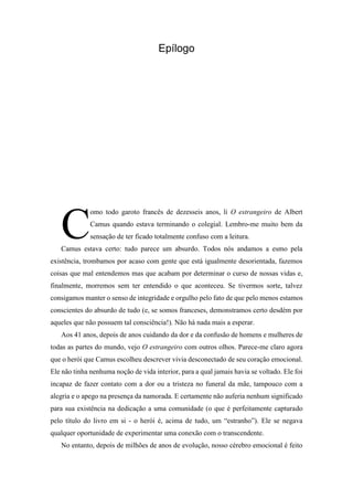 Epílogo
omo todo garoto francês de dezesseis anos, li O estrangeiro de Albert
Camus quando estava terminando o colegial. Lembro-me muito bem da
sensação de ter ficado totalmente confuso com a leitura.
Camus estava certo: tudo parece um absurdo. Todos nós andamos a esmo pela
existência, trombamos por acaso com gente que está igualmente desorientada, fazemos
coisas que mal entendemos mas que acabam por determinar o curso de nossas vidas e,
finalmente, morremos sem ter entendido o que aconteceu. Se tivermos sorte, talvez
consigamos manter o senso de integridade e orgulho pelo fato de que pelo menos estamos
conscientes do absurdo de tudo (e, se somos franceses, demonstramos certo desdém por
aqueles que não possuem tal consciência!). Não há nada mais a esperar.
Aos 41 anos, depois de anos cuidando da dor e da confusão de homens e mulheres de
todas as partes do mundo, vejo O estrangeiro com outros olhos. Parece-me claro agora
que o herói que Camus escolheu descrever vivia desconectado de seu coração emocional.
Ele não tinha nenhuma noção de vida interior, para a qual jamais havia se voltado. Ele foi
incapaz de fazer contato com a dor ou a tristeza no funeral da mãe, tampouco com a
alegria e o apego na presença da namorada. E certamente não auferia nenhum significado
para sua existência na dedicação a uma comunidade (o que é perfeitamente capturado
pelo título do livro em si - o herói é, acima de tudo, um “estranho”). Ele se negava
qualquer oportunidade de experimentar uma conexão com o transcendente.
No entanto, depois de milhões de anos de evolução, nosso cérebro emocional é feito
C
 