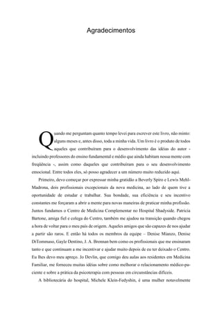 Agradecimentos
uando me perguntam quanto tempo levei para escrever este livro, não minto:
alguns meses e, antes disso, toda a minha vida. Um livro é o produto de todos
aqueles que contribuíram para o desenvolvimento das idéias do autor -
incluindo professores do ensino fundamental e médio que ainda habitam nossa mente com
freqüência -, assim como daqueles que contribuíram para o seu desenvolvimento
emocional. Entre todos eles, só posso agradecer a um número muito reduzido aqui.
Primeiro, devo começar por expressar minha gratidão a Beverly Spiro e Lewis Mehl-
Madrona, dois profissionais excepcionais da nova medicina, ao lado de quem tive a
oportunidade de estudar e trabalhar. Sua bondade, sua eficiência e seu incentivo
constantes me forçaram a abrir a mente para novas maneiras de praticar minha profissão.
Juntos fundamos o Centro de Medicina Complementar no Hospital Shadyside. Patricia
Bartone, amiga fiel e colega do Centro, também me ajudou na transição quando chegou
a hora de voltar para o meu país de origem. Aqueles amigos que são capazes de nos ajudar
a partir são raros. E então há todos os membros da equipe – Denise Mianzo, Denise
DiTommaso, Gayle Dentino, J. A. Brennan bem como os profissionais que me ensinaram
tanto e que continuam a me incentivar e ajudar muito depois de eu ter deixado o Centro.
Eu lhes devo meu apreço. Jo Devlin, que comigo deu aulas aos residentes em Medicina
Familiar, me forneceu muitas idéias sobre como melhorar o relacionamento médico-pa-
ciente e sobre a prática da psicoterapia com pessoas em circunstâncias difíceis.
A bibliotecária do hospital, Michele Klein-Fedyshin, é uma mulher notavelmente
Q
 