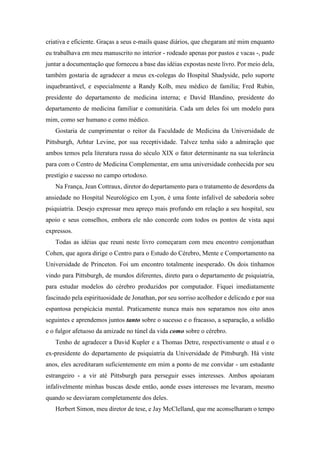 criativa e eficiente. Graças a seus e-mails quase diários, que chegaram até mim enquanto
eu trabalhava em meu manuscrito no interior - rodeado apenas por pastos e vacas -, pude
juntar a documentação que forneceu a base das idéias expostas neste livro. Por meio dela,
também gostaria de agradecer a meus ex-colegas do Hospital Shadyside, pelo suporte
inquebrantável, e especialmente a Randy Kolb, meu médico de família; Fred Rubin,
presidente do departamento de medicina interna; e David Blandino, presidente do
departamento de medicina familiar e comunitária. Cada um deles foi um modelo para
mim, como ser humano e como médico.
Gostaria de cumprimentar o reitor da Faculdade de Medicina da Universidade de
Pittsburgh, Arhtur Levine, por sua receptividade. Talvez tenha sido a admiração que
ambos temos pela literatura russa do século XIX o fator determinante na sua tolerância
para com o Centro de Medicina Complementar, em uma universidade conhecida por seu
prestígio e sucesso no campo ortodoxo.
Na França, Jean Cottraux, diretor do departamento para o tratamento de desordens da
ansiedade no Hospital Neurológico em Lyon, é uma fonte infalível de sabedoria sobre
psiquiatria. Desejo expressar meu apreço mais profundo em relação a seu hospital, seu
apoio e seus conselhos, embora ele não concorde com todos os pontos de vista aqui
expressos.
Todas as idéias que reuni neste livro começaram com meu encontro comjonathan
Cohen, que agora dirige o Centro para o Estudo do Cérebro, Mente e Comportamento na
Universidade de Princeton. Foi um encontro totalmente inesperado. Os dois tínhamos
vindo para Pittsburgh, de mundos diferentes, direto para o departamento de psiquiatria,
para estudar modelos do cérebro produzidos por computador. Fiquei imediatamente
fascinado pela espirituosidade de Jonathan, por seu sorriso acolhedor e delicado e por sua
espantosa perspicácia mental. Praticamente nunca mais nos separamos nos oito anos
seguintes e aprendemos juntos tanto sobre o sucesso e o fracasso, a separação, a solidão
e o fulgor afetuoso da amizade no túnel da vida como sobre o cérebro.
Tenho de agradecer a David Kupler e a Thomas Detre, respectivamente o atual e o
ex-presidente do departamento de psiquiatria da Universidade de Pittsburgh. Há vinte
anos, eles acreditaram suficientemente em mim a ponto de me convidar - um estudante
estrangeiro - a vir até Pittsburgh para perseguir esses interesses. Ambos apoiaram
infalivelmente minhas buscas desde então, aonde esses interesses me levaram, mesmo
quando se desviaram completamente dos deles.
Herbert Simon, meu diretor de tese, e Jay McClelland, que me aconselharam o tempo
 