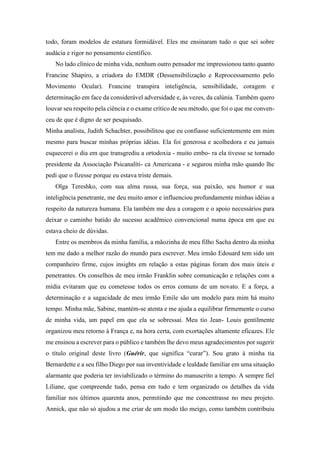 todo, foram modelos de estatura formidável. Eles me ensinaram tudo o que sei sobre
audácia e rigor no pensamento científico.
No lado clínico de minha vida, nenhum outro pensador me impressionou tanto quanto
Francine Shapiro, a criadora do EMDR (Dessensibilização e Reprocessamento pelo
Movimento Ocular). Francine transpira inteligência, sensibilidade, coragem e
determinação em face da considerável adversidade e, às vezes, da calúnia. Também quero
louvar seu respeito pela ciência e o exame crítico de seu método, que foi o que me conven-
ceu de que é digno de ser pesquisado.
Minha analista, Judith Schachter, possibilitou que eu confiasse suficientemente em mim
mesmo para buscar minhas próprias idéias. Ela foi generosa e acolhedora e eu jamais
esquecerei o dia em que transgrediu a ortodoxia - muito embo- ra ela tivesse se tornado
presidente da Associação Psicanalíti- ca Americana - e segurou minha mão quando lhe
pedi que o fizesse porque eu estava triste demais.
Olga Tereshko, com sua alma russa, sua força, sua paixão, seu humor e sua
inteligência penetrante, me deu muito amor e influenciou profundamente minhas idéias a
respeito da natureza humana. Ela também me deu a coragem e o apoio necessários para
deixar o caminho batido do sucesso acadêmico convencional numa época em que eu
estava cheio de dúvidas.
Entre os membros da minha família, a mãozinha de meu filho Sacha dentro da minha
tem me dado a melhor razão do mundo para escrever. Meu irmão Edouard tem sido um
companheiro firme, cujos insights em relação a estas páginas foram dos mais úteis e
penetrantes. Os conselhos de meu irmão Franklin sobre comunicação e relações com a
mídia evitaram que eu cometesse todos os erros comuns de um novato. E a força, a
determinação e a sagacidade de meu irmão Emile são um modelo para mim há muito
tempo. Minha mãe, Sabine, mantém-se atenta e me ajuda a equilibrar firmemente o curso
de minha vida, um papel em que ela se sobressai. Meu tio Jean- Louis gentilmente
organizou meu retorno à França e, na hora certa, com exortações altamente eficazes. Ele
me ensinou a escrever para o público e também lhe devo meus agradecimentos por sugerir
o título original deste livro (Guérir, que significa “curar”). Sou grato à minha tia
Bernardette e a seu filho Diego por sua inventividade e lealdade familiar em uma situação
alarmante que poderia ter inviabilizado o término do manuscrito a tempo. A sempre fiel
Liliane, que compreende tudo, pensa em tudo e tem organizado os detalhes da vida
familiar nos últimos quarenta anos, permitindo que me concentrasse no meu projeto.
Annick, que não só ajudou a me criar de um modo tão meigo, como também contribuiu
 