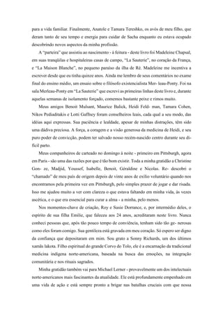 para a vida familiar. Finalmente, Anatole e Tamara Tereshko, os avós de meu filho, que
deram tanto de seu tempo e energia para cuidar de Sacha enquanto eu estava ocupado
descobrindo novos aspectos da minha profissão.
A “parteira” que assistiu ao nascimento - à feitura - deste livro foi Madeleine Chapsal,
em suas tranqüilas e hospitaleiras casas de campo, “La Sauterie”, no coração da França,
e “La Maison Blanche”, no pequeno paraíso da ilha de Ré. Madeleine me incentiva a
escrever desde que eu tinha quinze anos. Ainda me lembro de seus comentários no exame
final do ensino médio, um ensaio sobre o filósofo existencialista Mer- leau-Ponty. Foi na
sala Merleau-Ponty em “La Sauterie” que escrevi as primeiras linhas deste livro e, durante
aquelas semanas de isolamento forçado, comemos bastante peixe e rimos muito.
Meus amigos Benoit Mulsant, Maurice Balick, Heidi Feld- man, Tamara Cohen,
Nikos Pediaditakis e Lotti Gaffney foram conselheiros leais, cada qual a seu modo, das
idéias aqui expressas. Sua paciência e lealdade, apesar de minhas distrações, têm sido
uma dádiva preciosa. A força, a coragem e a visão generosa da medicina de Heidi, e seu
puro poder de convicção, podem ter salvado nosso recém-nascido centro durante seu di-
fícil parto.
Meus companheiros de carteado no domingo à noite - primeiro em Pittsburgh, agora
em Paris - são uma das razões por que é tão bom existir. Toda a minha gratidão a Christine
Gon- ze, Madjid, Youssef, Isabelle, Benoit, Géraldine e Nicolas. Re- descobri o
“chamado” de meu país de origem depois de vinte anos de exílio voluntário quando nos
encontramos pela primeira vez em Pittsburgh, pelo simples prazer de jogar e dar risada.
Isso me ajudou muito a ver com clareza o que estava faltando em minha vida, às vezes
ascética, e o que era essencial para curar a alma - a minha, pelo menos.
Nos momentos-chave de criação, Roy e Susie Dorrance, e, por intermédio deles, o
espírito de sua filha Emilie, que faleceu aos 24 anos, acreditaram neste livro. Nunca
conheci pessoas que, após tão pouco tempo de conviência, tenham sido tão ge- nerosas
como eles foram comigo. Sua gentileza está gravada em meu coração. Só espero ser digno
da confiança que depositaram em mim. Sou grato a Sonny Richards, um dos últimos
xamãs lakota. Filho espiritual do grande Corvo do Tolo, ele é a encarnação da tradicional
medicina indígena norte-americana, baseada na busca das emoções, na integração
comunitária e nos rituais sagrados.
Minha gratidão também vai para Michael Lerner - provavelmente um dos intelectuais
norte-americanos mais fascinantes da atualidade. Ele está profundamente empenhado em
uma vida de ação e está sempre pronto a brigar nas batalhas cruciais com que nossa
 