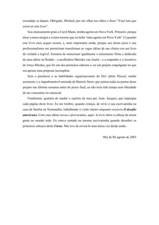 sociedade se depara. Obrigado, Michael, por me olhar nos olhos e dizer “Você tem que
escrever este livro”.
Sou imensamente grato a Carol Mann, minha agente em Nova York. Primeiro, porque
disse a meus amigos e a mim mesmo que eu tinha “uma agente em Nova York” (!) quando
este livro nem sequer existia, e, mais importante ainda, porque seu ótimo juízo e seu
profissionalismo me permitiram transformar as vagas idéias de um clínico em um livro
de verdade e legível. Gostaria de mencionar igualmente o entusiasmo firme e dedicado
de meu editor na Rodale - a acolhedora Mariska van Aaalst - e o empenho e o incentivo
de Amys Rhodes, que foi um dos primeiros editores a ver um projeto empolgante no que
era apenas uma proposta incompleta.
Sem a paciência e as habilidades organizacionais de Del- phine Pécoul, minha
assistente, e a inquebrantável amizade de Daniele Stern, que juntou todas as pontas deste
projeto nas últimas semanas antes do prazo final, eu não teria tido tempo nem liberdade
de me concentrar no essencial.
Finalmente, gostaria de saudar o espírito de meu pai, Jean- Jacques, que impregna
cada página deste livro. Eu me lembro, quando criança, de vê-lo à sua escrivaninha na
casa da família na Normandia, trabalhando o verão inteiro enquanto escrevia O desafio
americano. Com suas idéias novas e provocantes, aque- le livro abriu a cabeça de muita
gente no mundo todo. Eu estava sentado na mesma escrivaninha quando desenhei os
primeiros esboços deste Curar. Não tive de revisá-lo uma única vez desde então.
Ilha de Ré agosto de 2003
 