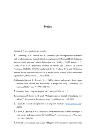 Notas
Capítulo 1: A nova medicina das emoções
1. Cummings, N. A.; Van den Bos, N. "The twenty year Kaiser permanent experience
with psychotherapy and medical utilization: implications for National Health Policy and
National Health Insurance'", Health Policy Quarterly 1 (1981): 159-175; Kessler, L. G.;
Cleary, P. D. et al. "Psychiatric disorders in primary care”, Archives of General
Psychiatry 42 (1985): 583-590; MacFarland, B. H.; Freeborn, D. K. etal. "Utilization
patterns among long-term enrollees in a prepaid group practice health maintenance
organization”, Medical Care 23 (1985): 1121-1233.
2. Grossarth-Maticek, R.; Eysenck, H. J. "Self-regulation and mortality from cancer,
coronary heart disease and other causes: a prospective study”, Personality And
Individual Differences 19 (1995): 781-795.
3. Pharmacy Times, “Top ten drugs of 2001”, 68 (4) (2002): 10, 12, 15.
4. Antonuccio, D. Burns, D. D. et al. "Antidepressants: a triumph of marketing over
science?”, Prevention & Treatments, artigo 25, publicado em 15 jul. 2002.
5. Langer, G. "Use of antidepressants is a long-term practice”, <www.abcnews.com>
(2000).
6. Kessler, R.; Soukup, J. et al. "The use of complementary and alternative therapies to
treat anxiety and depression in the United States”, American Journal of Psychiatry
158 (2001): 289-294.
7. Gabbard, G. O.; Gunderson, J. G. et al. "The place of psychoanalytic treatments within
 